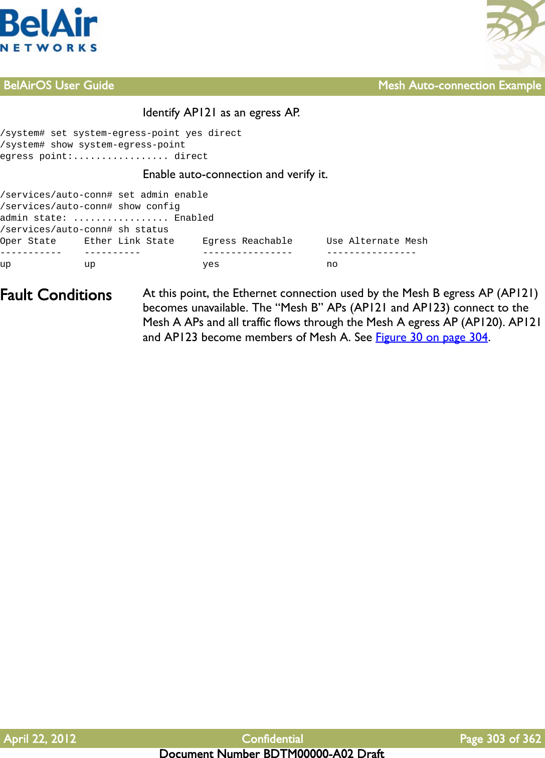 BelAirOS User Guide Mesh Auto-connection ExampleApril 22, 2012 Confidential Page 303 of 362Document Number BDTM00000-A02 DraftIdentify AP121 as an egress AP./system# set system-egress-point yes direct/system# show system-egress-pointegress point:................. directEnable auto-connection and verify it./services/auto-conn# set admin enable/services/auto-conn# show configadmin state: ................. Enabled/services/auto-conn# sh statusOper State     Ether Link State     Egress Reachable      Use Alternate Mesh-----------    ----------           ----------------      ----------------up             up                   yes                   noFault Conditions At this point, the Ethernet connection used by the Mesh B egress AP (AP121) becomes unavailable. The “Mesh B” APs (AP121 and AP123) connect to the Mesh A APs and all traffic flows through the Mesh A egress AP (AP120). AP121 and AP123 become members of Mesh A. See Figure 30 on page 304. 