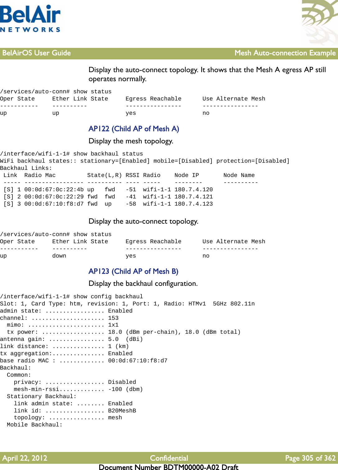 BelAirOS User Guide Mesh Auto-connection ExampleApril 22, 2012 Confidential Page 305 of 362Document Number BDTM00000-A02 DraftDisplay the auto-connect topology. It shows that the Mesh A egress AP still operates normally./services/auto-conn# show statusOper State     Ether Link State     Egress Reachable      Use Alternate Mesh-----------    ----------           ----------------      ----------------up             up                   yes                   noAP122 (Child AP of Mesh A)Display the mesh topology./interface/wifi-1-1# show backhaul statusWiFi backhaul states:: stationary=[Enabled] mobile=[Disabled] protection=[Disabled]Backhaul Links: Link  Radio Mac         State(L,R) RSSI Radio    Node IP       Node Name ----- ----------------- ---------- ---- -----    --------      ---------- [S] 1 00:0d:67:0c:22:4b up   fwd   -51  wifi-1-1 180.7.4.120 [S] 2 00:0d:67:0c:22:29 fwd  fwd   -41  wifi-1-1 180.7.4.121 [S] 3 00:0d:67:10:f8:d7 fwd  up    -58  wifi-1-1 180.7.4.123Display the auto-connect topology. /services/auto-conn# show statusOper State     Ether Link State     Egress Reachable      Use Alternate Mesh-----------    ----------           ----------------      ----------------up             down                 yes                   noAP123 (Child AP of Mesh B)Display the backhaul configuration./interface/wifi-1-1# show config backhaulSlot: 1, Card Type: htm, revision: 1, Port: 1, Radio: HTMv1  5GHz 802.11nadmin state: ................. Enabledchannel: ..................... 153  mimo: ...................... 1x1  tx power: .................. 18.0 (dBm per-chain), 18.0 (dBm total)antenna gain: ................ 5.0  (dBi)link distance: ............... 1 (km)tx aggregation:............... Enabledbase radio MAC : ............. 00:0d:67:10:f8:d7Backhaul:  Common:    privacy: ................. Disabled    mesh-min-rssi............. -100 (dbm)  Stationary Backhaul:    link admin state: ........ Enabled    link id: ................. B20MeshB    topology: ................ mesh  Mobile Backhaul: