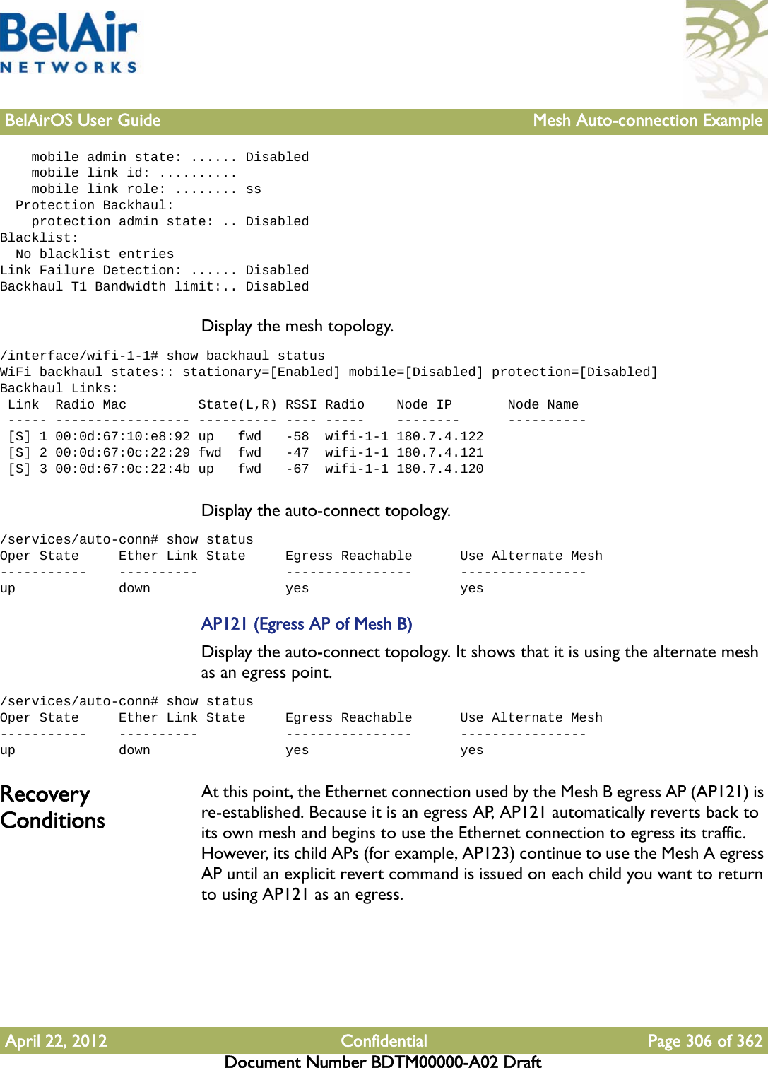 BelAirOS User Guide Mesh Auto-connection ExampleApril 22, 2012 Confidential Page 306 of 362Document Number BDTM00000-A02 Draft    mobile admin state: ...... Disabled    mobile link id: ..........    mobile link role: ........ ss  Protection Backhaul:    protection admin state: .. DisabledBlacklist:  No blacklist entriesLink Failure Detection: ...... DisabledBackhaul T1 Bandwidth limit:.. DisabledDisplay the mesh topology./interface/wifi-1-1# show backhaul statusWiFi backhaul states:: stationary=[Enabled] mobile=[Disabled] protection=[Disabled]Backhaul Links: Link  Radio Mac         State(L,R) RSSI Radio    Node IP       Node Name ----- ----------------- ---------- ---- -----    --------      ---------- [S] 1 00:0d:67:10:e8:92 up   fwd   -58  wifi-1-1 180.7.4.122 [S] 2 00:0d:67:0c:22:29 fwd  fwd   -47  wifi-1-1 180.7.4.121 [S] 3 00:0d:67:0c:22:4b up   fwd   -67  wifi-1-1 180.7.4.120Display the auto-connect topology. /services/auto-conn# show statusOper State     Ether Link State     Egress Reachable      Use Alternate Mesh-----------    ----------           ----------------      ----------------up             down                 yes                   yesAP121 (Egress AP of Mesh B)Display the auto-connect topology. It shows that it is using the alternate mesh as an egress point./services/auto-conn# show statusOper State     Ether Link State     Egress Reachable      Use Alternate Mesh-----------    ----------           ----------------      ----------------up             down                 yes                   yesRecovery ConditionsAt this point, the Ethernet connection used by the Mesh B egress AP (AP121) is re-established. Because it is an egress AP, AP121 automatically reverts back to its own mesh and begins to use the Ethernet connection to egress its traffic. However, its child APs (for example, AP123) continue to use the Mesh A egress AP until an explicit revert command is issued on each child you want to return to using AP121 as an egress.