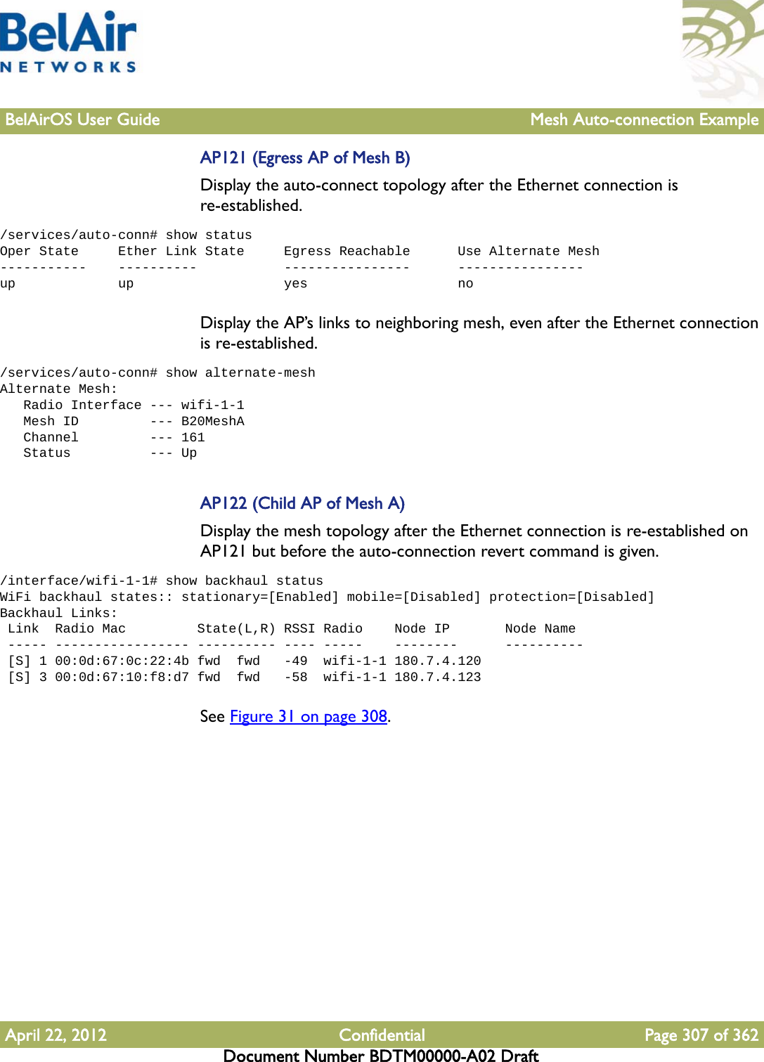 BelAirOS User Guide Mesh Auto-connection ExampleApril 22, 2012 Confidential Page 307 of 362Document Number BDTM00000-A02 DraftAP121 (Egress AP of Mesh B)Display the auto-connect topology after the Ethernet connection is re-established. /services/auto-conn# show statusOper State     Ether Link State     Egress Reachable      Use Alternate Mesh-----------    ----------           ----------------      ----------------up             up                   yes                   noDisplay the AP’s links to neighboring mesh, even after the Ethernet connection is re-established. /services/auto-conn# show alternate-meshAlternate Mesh:   Radio Interface --- wifi-1-1   Mesh ID         --- B20MeshA   Channel         --- 161   Status          --- UpAP122 (Child AP of Mesh A)Display the mesh topology after the Ethernet connection is re-established on AP121 but before the auto-connection revert command is given./interface/wifi-1-1# show backhaul statusWiFi backhaul states:: stationary=[Enabled] mobile=[Disabled] protection=[Disabled]Backhaul Links: Link  Radio Mac         State(L,R) RSSI Radio    Node IP       Node Name ----- ----------------- ---------- ---- -----    --------      ---------- [S] 1 00:0d:67:0c:22:4b fwd  fwd   -49  wifi-1-1 180.7.4.120 [S] 3 00:0d:67:10:f8:d7 fwd  fwd   -58  wifi-1-1 180.7.4.123See Figure 31 on page 308.