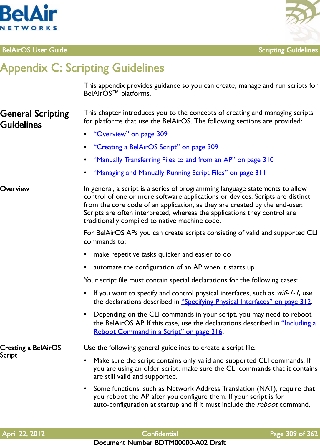 BelAirOS User Guide Scripting GuidelinesApril 22, 2012 Confidential Page 309 of 362Document Number BDTM00000-A02 DraftAppendix C: Scripting GuidelinesThis appendix provides guidance so you can create, manage and run scripts for BelAirOS™ platforms.General Scripting GuidelinesThis chapter introduces you to the concepts of creating and managing scripts for platforms that use the BelAirOS. The following sections are provided:•“Overview” on page 309•“Creating a BelAirOS Script” on page 309•“Manually Transferring Files to and from an AP” on page 310•“Managing and Manually Running Script Files” on page 311Overview In general, a script is a series of programming language statements to allow control of one or more software applications or devices. Scripts are distinct from the core code of an application, as they are created by the end-user. Scripts are often interpreted, whereas the applications they control are traditionally compiled to native machine code.For BelAirOS APs you can create scripts consisting of valid and supported CLI commands to:• make repetitive tasks quicker and easier to do• automate the configuration of an AP when it starts upYour script file must contain special declarations for the following cases:• If you want to specify and control physical interfaces, such as wifi-1-1, use the declarations described in “Specifying Physical Interfaces” on page 312.• Depending on the CLI commands in your script, you may need to reboot the BelAirOS AP. If this case, use the declarations described in “Including a Reboot Command in a Script” on page 316.Creating a BelAirOS Script Use the following general guidelines to create a script file:• Make sure the script contains only valid and supported CLI commands. If you are using an older script, make sure the CLI commands that it contains are still valid and supported.• Some functions, such as Network Address Translation (NAT), require that you reboot the AP after you configure them. If your script is for auto-configuration at startup and if it must include the reboot command, 