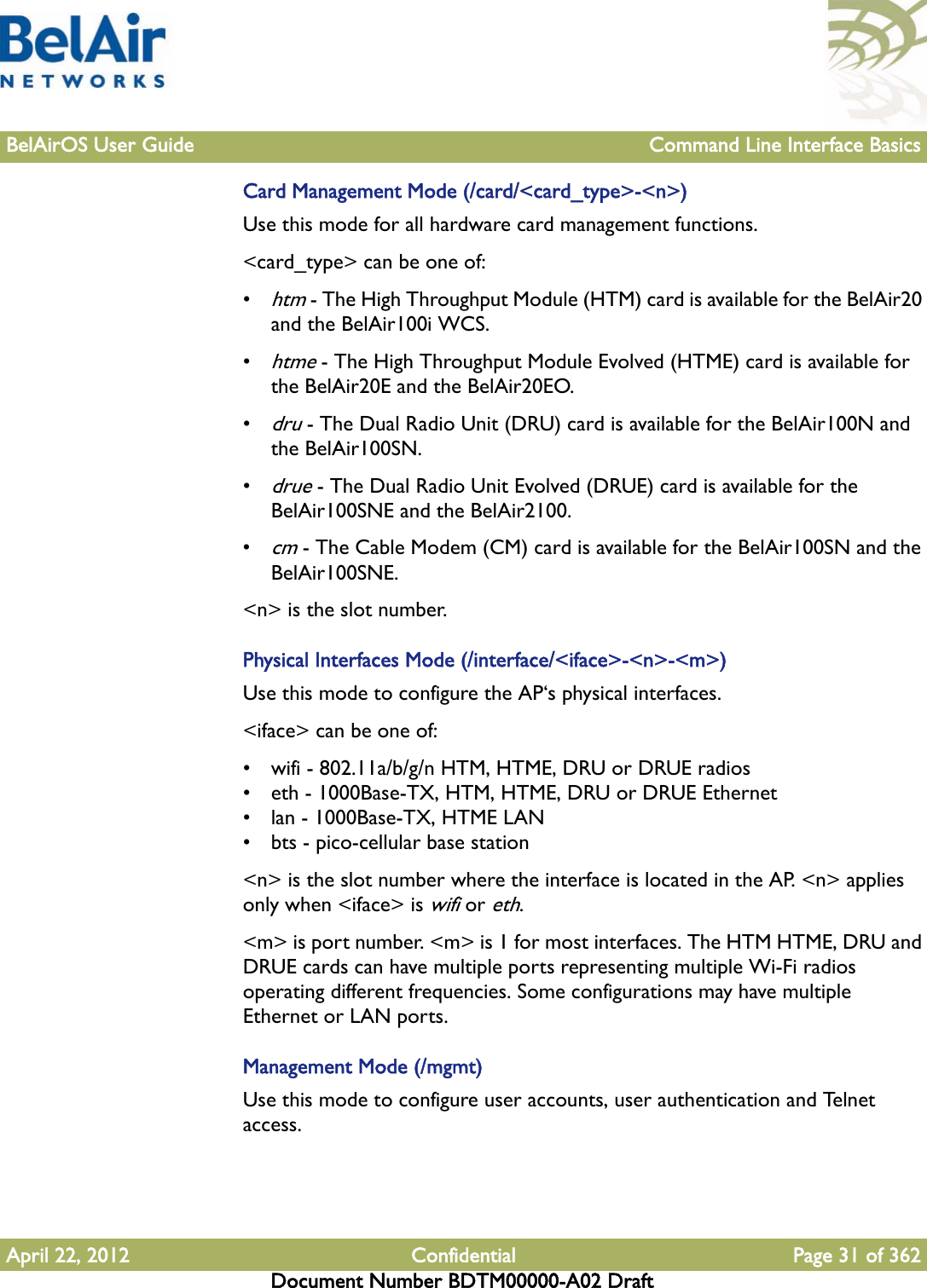 BelAirOS User Guide Command Line Interface BasicsApril 22, 2012 Confidential Page 31 of 362Document Number BDTM00000-A02 DraftCard Management Mode (/card/&lt;card_type&gt;-&lt;n&gt;)Use this mode for all hardware card management functions.&lt;card_type&gt; can be one of:•htm - The High Throughput Module (HTM) card is available for the BelAir20 and the BelAir100i WCS.•htme - The High Throughput Module Evolved (HTME) card is available for the BelAir20E and the BelAir20EO.•dru - The Dual Radio Unit (DRU) card is available for the BelAir100N and the BelAir100SN.•drue - The Dual Radio Unit Evolved (DRUE) card is available for the BelAir100SNE and the BelAir2100.•cm - The Cable Modem (CM) card is available for the BelAir100SN and the BelAir100SNE.&lt;n&gt; is the slot number.Physical Interfaces Mode (/interface/&lt;iface&gt;-&lt;n&gt;-&lt;m&gt;)Use this mode to configure the AP‘s physical interfaces.&lt;iface&gt; can be one of:• wifi - 802.11a/b/g/n HTM, HTME, DRU or DRUE radios• eth - 1000Base-TX, HTM, HTME, DRU or DRUE Ethernet• lan - 1000Base-TX, HTME LAN• bts - pico-cellular base station&lt;n&gt; is the slot number where the interface is located in the AP. &lt;n&gt; applies only when &lt;iface&gt; is wifi or eth.&lt;m&gt; is port number. &lt;m&gt; is 1 for most interfaces. The HTM HTME, DRU and DRUE cards can have multiple ports representing multiple Wi-Fi radios operating different frequencies. Some configurations may have multiple Ethernet or LAN ports.Management Mode (/mgmt)Use this mode to configure user accounts, user authentication and Telnet access.