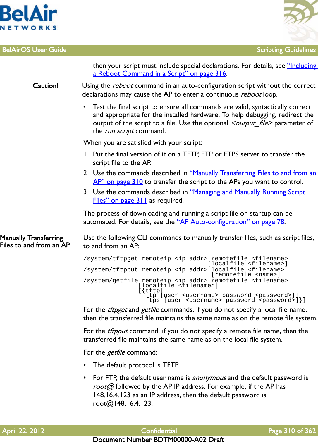 BelAirOS User Guide Scripting GuidelinesApril 22, 2012 Confidential Page 310 of 362Document Number BDTM00000-A02 Draftthen your script must include special declarations. For details, see “Including a Reboot Command in a Script” on page 316.Caution! Using the reboot command in an auto-configuration script without the correct declarations may cause the AP to enter a continuous reboot loop.• Test the final script to ensure all commands are valid, syntactically correct and appropriate for the installed hardware. To help debugging, redirect the output of the script to a file. Use the optional &lt;output_file&gt; parameter of the run script command. When you are satisfied with your script:1 Put the final version of it on a TFTP, FTP or FTPS server to transfer the script file to the AP.2 Use the commands described in “Manually Transferring Files to and from an AP” on page 310 to transfer the script to the APs you want to control.3 Use the commands described in “Managing and Manually Running Script Files” on page 311 as required.The process of downloading and running a script file on startup can be automated. For details, see the “AP Auto-configuration” on page 78. Manually Transferring Files to and from an AP Use the following CLI commands to manually transfer files, such as script files, to and from an AP:/system/tftpget remoteip &lt;ip_addr&gt; remotefile &lt;filename&gt;                                   [localfile &lt;filename&gt;]/system/tftpput remoteip &lt;ip_addr&gt; localfile &lt;filename&gt;                                    [remotefile &lt;name&gt;]/system/getfile remoteip &lt;ip_addr&gt; remotefile &lt;filename&gt;                [localfile &lt;filename&gt;]               [{tftp|                 ftp [user &lt;username&gt; password &lt;password&gt;]|                 ftps [user &lt;username&gt; password &lt;password&gt;]}]For the tftpget and getfile commands, if you do not specify a local file name, then the transferred file maintains the same name as on the remote file system.For the tftpput command, if you do not specify a remote file name, then the transferred file maintains the same name as on the local file system.For the getfile command:• The default protocol is TFTP.• For FTP, the default user name is anonymous and the default password is root@ followed by the AP IP address. For example, if the AP has 148.16.4.123 as an IP address, then the default password is root@148.16.4.123.