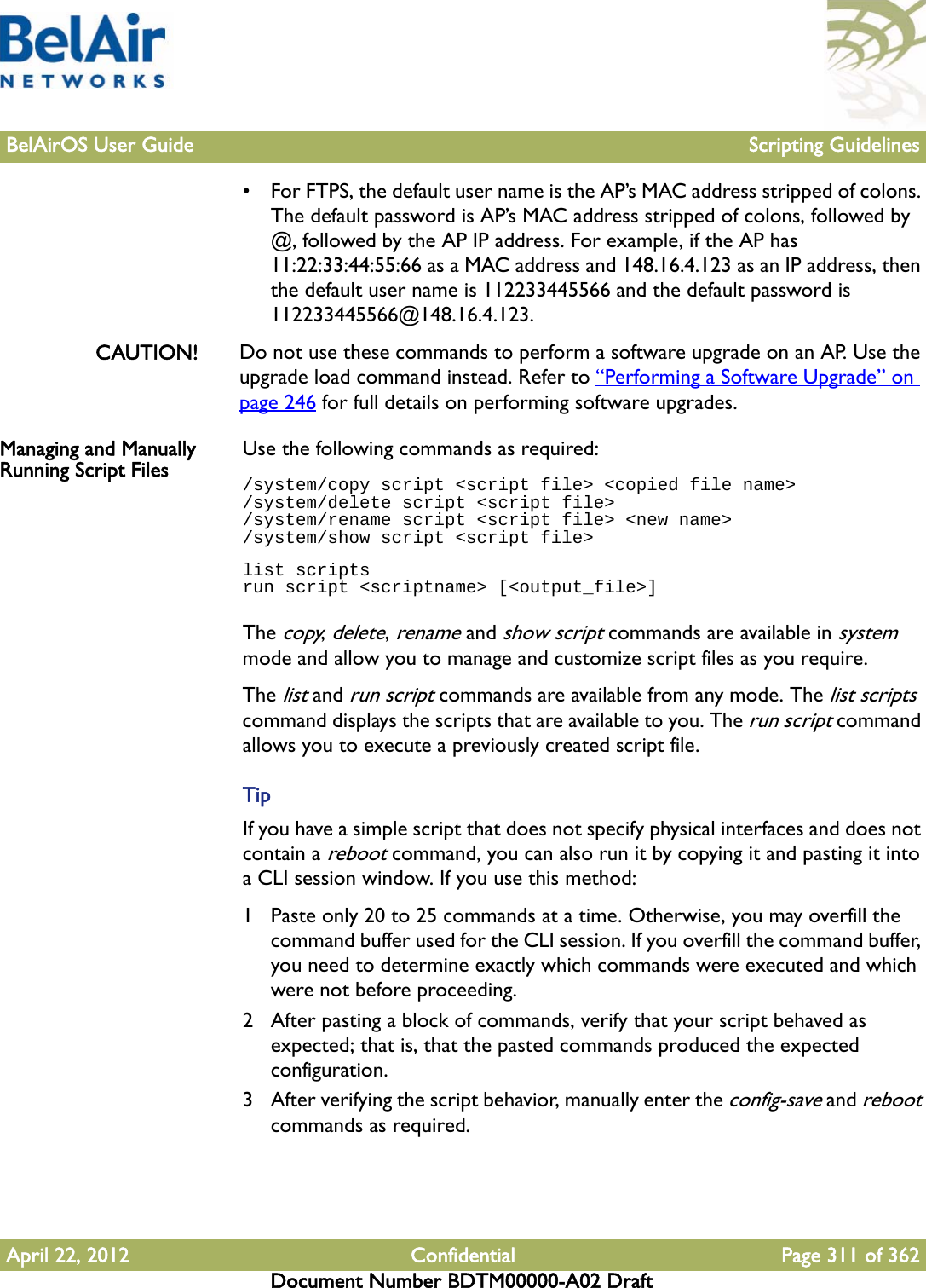 BelAirOS User Guide Scripting GuidelinesApril 22, 2012 Confidential Page 311 of 362Document Number BDTM00000-A02 Draft• For FTPS, the default user name is the AP’s MAC address stripped of colons. The default password is AP’s MAC address stripped of colons, followed by @, followed by the AP IP address. For example, if the AP has 11:22:33:44:55:66 as a MAC address and 148.16.4.123 as an IP address, then the default user name is 112233445566 and the default password is 112233445566@148.16.4.123.CAUTION! Do not use these commands to perform a software upgrade on an AP. Use the upgrade load command instead. Refer to “Performing a Software Upgrade” on page 246 for full details on performing software upgrades.Managing and Manually Running Script Files Use the following commands as required:/system/copy script &lt;script file&gt; &lt;copied file name&gt;/system/delete script &lt;script file&gt;/system/rename script &lt;script file&gt; &lt;new name&gt;/system/show script &lt;script file&gt;list scriptsrun script &lt;scriptname&gt; [&lt;output_file&gt;]The copy, delete, rename and show script commands are available in system mode and allow you to manage and customize script files as you require.The list and run script commands are available from any mode. The list scripts command displays the scripts that are available to you. The run script command allows you to execute a previously created script file.TipIf you have a simple script that does not specify physical interfaces and does not contain a reboot command, you can also run it by copying it and pasting it into a CLI session window. If you use this method:1 Paste only 20 to 25 commands at a time. Otherwise, you may overfill the command buffer used for the CLI session. If you overfill the command buffer, you need to determine exactly which commands were executed and which were not before proceeding.2 After pasting a block of commands, verify that your script behaved as expected; that is, that the pasted commands produced the expected configuration.3 After verifying the script behavior, manually enter the config-save and reboot commands as required.