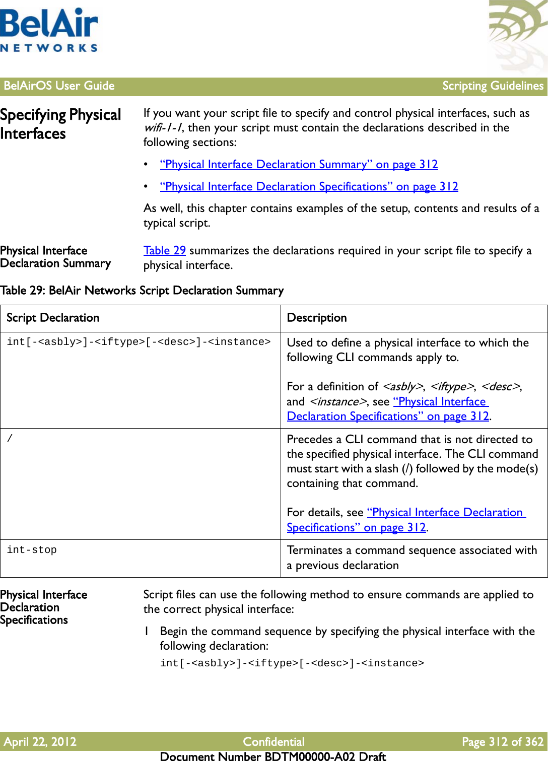 BelAirOS User Guide Scripting GuidelinesApril 22, 2012 Confidential Page 312 of 362Document Number BDTM00000-A02 DraftSpecifying Physical InterfacesIf you want your script file to specify and control physical interfaces, such as wifi-1-1, then your script must contain the declarations described in the following sections:•“Physical Interface Declaration Summary” on page 312•“Physical Interface Declaration Specifications” on page 312As well, this chapter contains examples of the setup, contents and results of a typical script.Physical Interface Declaration Summary Table 29 summarizes the declarations required in your script file to specify a physical interface.Physical Interface Declaration SpecificationsScript files can use the following method to ensure commands are applied to the correct physical interface:1 Begin the command sequence by specifying the physical interface with the following declaration:int[-&lt;asbly&gt;]-&lt;iftype&gt;[-&lt;desc&gt;]-&lt;instance&gt;Table 29: BelAir Networks Script Declaration Summary Script Declaration Descriptionint[-&lt;asbly&gt;]-&lt;iftype&gt;[-&lt;desc&gt;]-&lt;instance&gt; Used to define a physical interface to which the following CLI commands apply to.For a definition of &lt;asbly&gt;, &lt;iftype&gt;, &lt;desc&gt;, and &lt;instance&gt;, see “Physical Interface Declaration Specifications” on page 312./Precedes a CLI command that is not directed to the specified physical interface. The CLI command must start with a slash (/) followed by the mode(s) containing that command. For details, see “Physical Interface Declaration Specifications” on page 312.int-stop Terminates a command sequence associated with a previous declaration