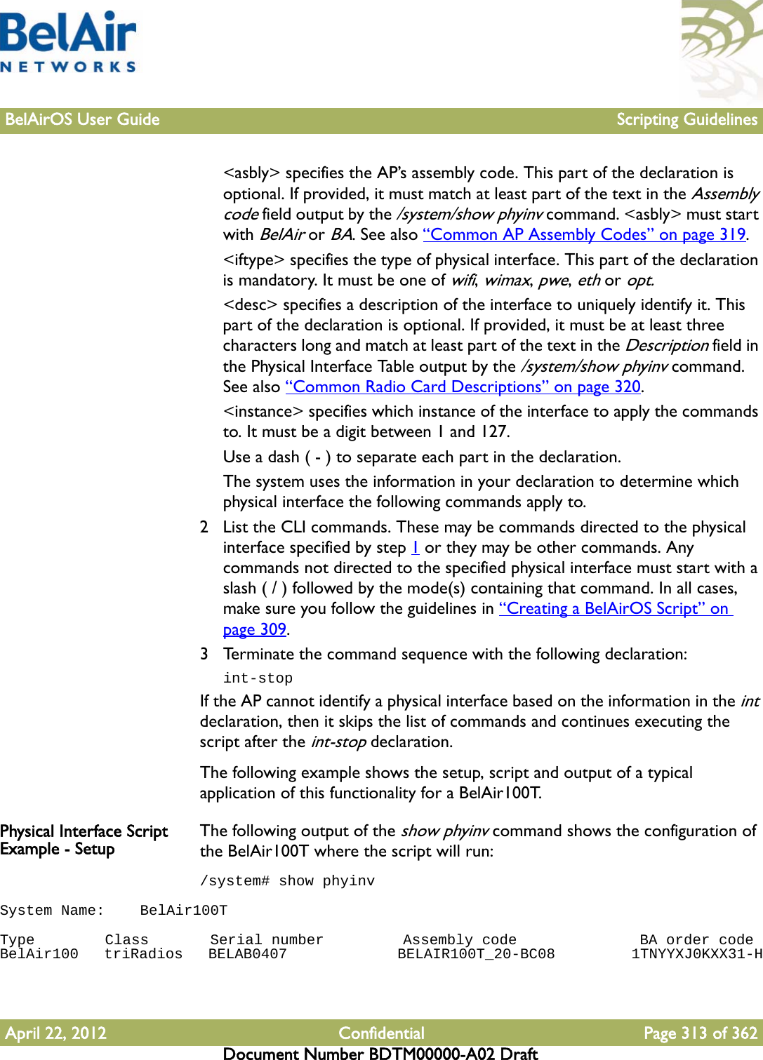 BelAirOS User Guide Scripting GuidelinesApril 22, 2012 Confidential Page 313 of 362Document Number BDTM00000-A02 Draft&lt;asbly&gt; specifies the AP’s assembly code. This part of the declaration is optional. If provided, it must match at least part of the text in the Assembly code field output by the /system/show phyinv command. &lt;asbly&gt; must start with BelAir or BA. See also “Common AP Assembly Codes” on page 319.&lt;iftype&gt; specifies the type of physical interface. This part of the declaration is mandatory. It must be one of wifi, wimax, pwe, eth or opt.&lt;desc&gt; specifies a description of the interface to uniquely identify it. This part of the declaration is optional. If provided, it must be at least three characters long and match at least part of the text in the Description field in the Physical Interface Table output by the /system/show phyinv command. See also “Common Radio Card Descriptions” on page 320.&lt;instance&gt; specifies which instance of the interface to apply the commands to. It must be a digit between 1 and 127.Use a dash ( - ) to separate each part in the declaration. The system uses the information in your declaration to determine which physical interface the following commands apply to.2 List the CLI commands. These may be commands directed to the physical interface specified by step 1 or they may be other commands. Any commands not directed to the specified physical interface must start with a slash ( / ) followed by the mode(s) containing that command. In all cases, make sure you follow the guidelines in “Creating a BelAirOS Script” on page 309.3 Terminate the command sequence with the following declaration:int-stopIf the AP cannot identify a physical interface based on the information in the int declaration, then it skips the list of commands and continues executing the script after the int-stop declaration.The following example shows the setup, script and output of a typical application of this functionality for a BelAir100T.Physical Interface Script Example - Setup The following output of the show phyinv command shows the configuration of the BelAir100T where the script will run:/system# show phyinvSystem Name:    BelAir100T Type        Class       Serial number         Assembly code              BA order codeBelAir100   triRadios   BELAB0407             BELAIR100T_20-BC08         1TNYYXJ0KXX31-H 