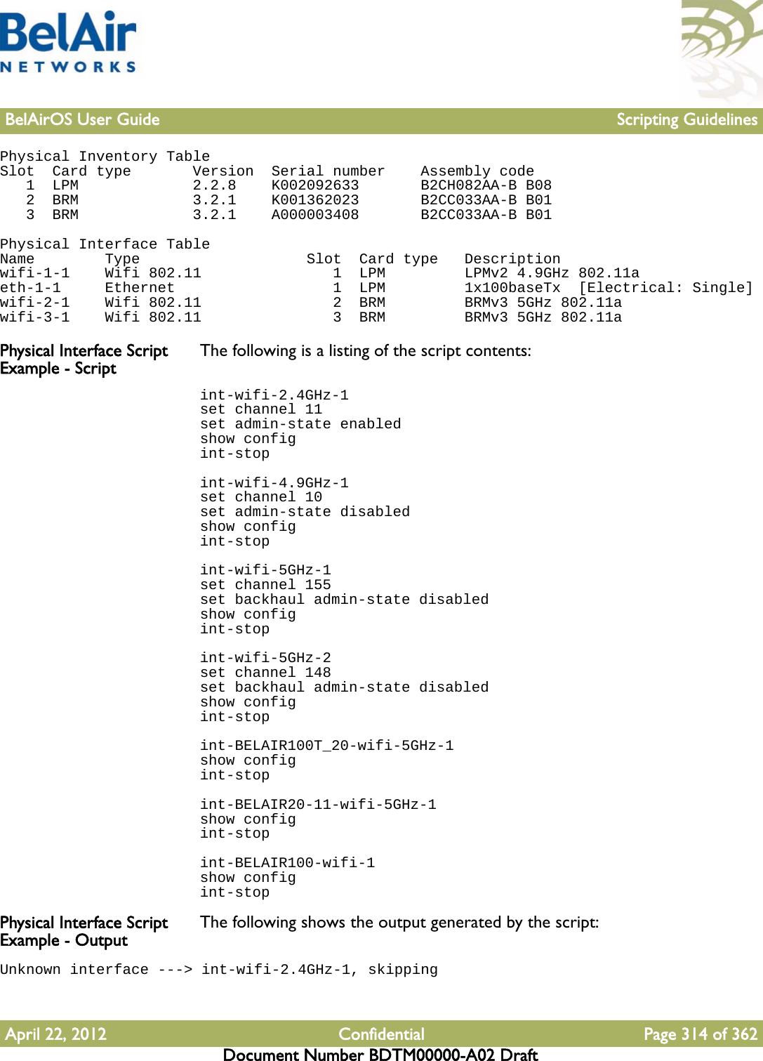 BelAirOS User Guide Scripting GuidelinesApril 22, 2012 Confidential Page 314 of 362Document Number BDTM00000-A02 DraftPhysical Inventory TableSlot  Card type       Version  Serial number    Assembly code   1  LPM             2.2.8    K002092633       B2CH082AA-B B08   2  BRM             3.2.1    K001362023       B2CC033AA-B B01   3  BRM             3.2.1    A000003408       B2CC033AA-B B01 Physical Interface TableName        Type                   Slot  Card type   Descriptionwifi-1-1    Wifi 802.11               1  LPM         LPMv2 4.9GHz 802.11aeth-1-1     Ethernet                  1  LPM         1x100baseTx  [Electrical: Single]wifi-2-1    Wifi 802.11               2  BRM         BRMv3 5GHz 802.11awifi-3-1    Wifi 802.11               3  BRM         BRMv3 5GHz 802.11aPhysical Interface Script Example - Script The following is a listing of the script contents:int-wifi-2.4GHz-1set channel 11set admin-state enabledshow configint-stopint-wifi-4.9GHz-1set channel 10set admin-state disabledshow configint-stopint-wifi-5GHz-1set channel 155set backhaul admin-state disabledshow configint-stopint-wifi-5GHz-2set channel 148set backhaul admin-state disabledshow configint-stopint-BELAIR100T_20-wifi-5GHz-1show configint-stopint-BELAIR20-11-wifi-5GHz-1show configint-stopint-BELAIR100-wifi-1show configint-stopPhysical Interface Script Example - Output The following shows the output generated by the script:Unknown interface ---&gt; int-wifi-2.4GHz-1, skipping