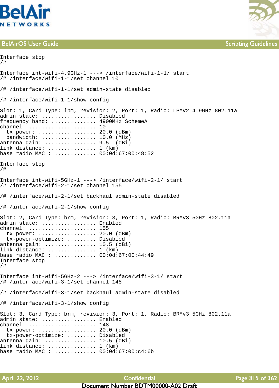 BelAirOS User Guide Scripting GuidelinesApril 22, 2012 Confidential Page 315 of 362Document Number BDTM00000-A02 DraftInterface stop/#Interface int-wifi-4.9GHz-1 ---&gt; /interface/wifi-1-1/ start/# /interface/wifi-1-1/set channel 10/# /interface/wifi-1-1/set admin-state disabled/# /interface/wifi-1-1/show configSlot: 1, Card Type: lpm, revision: 2, Port: 1, Radio: LPMv2 4.9GHz 802.11aadmin state: ................. Disabledfrequency band: .............. 4900MHz SchemeAchannel: ..................... 10  tx power: .................. 20.0 (dBm)  bandwidth: ................. 10.0 (MHz)antenna gain: ................ 9.5  (dBi)link distance: ............... 1 (km)base radio MAC : ............. 00:0d:67:00:48:52Interface stop/#Interface int-wifi-5GHz-1 ---&gt; /interface/wifi-2-1/ start/# /interface/wifi-2-1/set channel 155/# /interface/wifi-2-1/set backhaul admin-state disabled/# /interface/wifi-2-1/show configSlot: 2, Card Type: brm, revision: 3, Port: 1, Radio: BRMv3 5GHz 802.11aadmin state: ................. Enabledchannel: ..................... 155  tx power: .................. 20.0 (dBm)  tx-power-optimize: ......... Disabledantenna gain: ................ 10.5 (dBi)link distance: ............... 1 (km)base radio MAC : ............. 00:0d:67:00:44:49Interface stop/#Interface int-wifi-5GHz-2 ---&gt; /interface/wifi-3-1/ start/# /interface/wifi-3-1/set channel 148/# /interface/wifi-3-1/set backhaul admin-state disabled/# /interface/wifi-3-1/show configSlot: 3, Card Type: brm, revision: 3, Port: 1, Radio: BRMv3 5GHz 802.11aadmin state: ................. Enabledchannel: ..................... 148  tx power: .................. 20.0 (dBm)  tx-power-optimize: ......... Disabledantenna gain: ................ 10.5 (dBi)link distance: ............... 1 (km)base radio MAC : ............. 00:0d:67:00:c4:6b