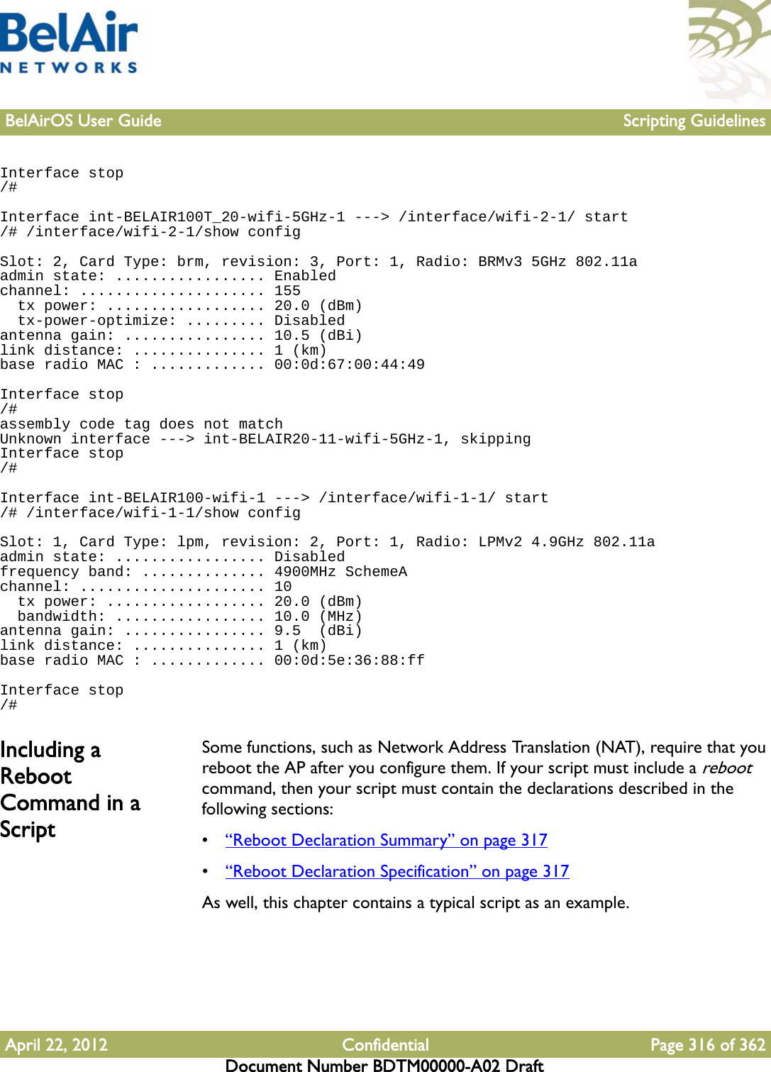 BelAirOS User Guide Scripting GuidelinesApril 22, 2012 Confidential Page 316 of 362Document Number BDTM00000-A02 DraftInterface stop/#Interface int-BELAIR100T_20-wifi-5GHz-1 ---&gt; /interface/wifi-2-1/ start/# /interface/wifi-2-1/show configSlot: 2, Card Type: brm, revision: 3, Port: 1, Radio: BRMv3 5GHz 802.11aadmin state: ................. Enabledchannel: ..................... 155  tx power: .................. 20.0 (dBm)  tx-power-optimize: ......... Disabledantenna gain: ................ 10.5 (dBi)link distance: ............... 1 (km)base radio MAC : ............. 00:0d:67:00:44:49Interface stop/#assembly code tag does not matchUnknown interface ---&gt; int-BELAIR20-11-wifi-5GHz-1, skippingInterface stop/#Interface int-BELAIR100-wifi-1 ---&gt; /interface/wifi-1-1/ start/# /interface/wifi-1-1/show configSlot: 1, Card Type: lpm, revision: 2, Port: 1, Radio: LPMv2 4.9GHz 802.11aadmin state: ................. Disabledfrequency band: .............. 4900MHz SchemeAchannel: ..................... 10  tx power: .................. 20.0 (dBm)  bandwidth: ................. 10.0 (MHz)antenna gain: ................ 9.5  (dBi)link distance: ............... 1 (km)base radio MAC : ............. 00:0d:5e:36:88:ffInterface stop/#Including a Reboot Command in a ScriptSome functions, such as Network Address Translation (NAT), require that you reboot the AP after you configure them. If your script must include a reboot command, then your script must contain the declarations described in the following sections:•“Reboot Declaration Summary” on page 317•“Reboot Declaration Specification” on page 317As well, this chapter contains a typical script as an example.