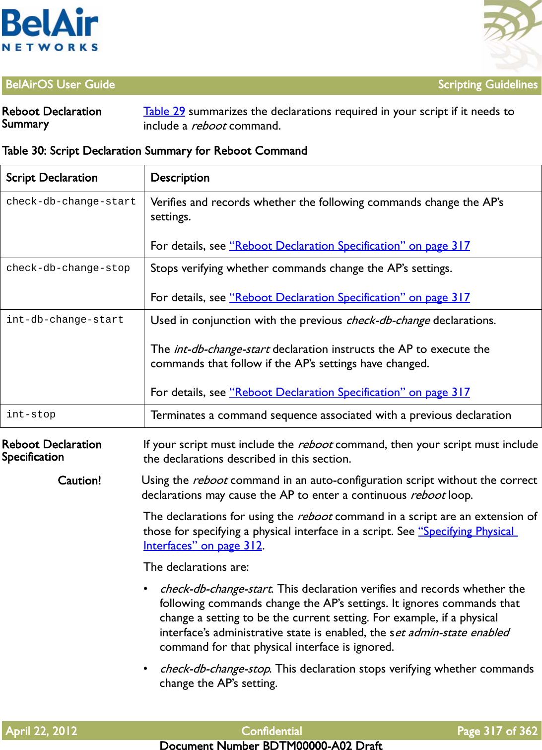 BelAirOS User Guide Scripting GuidelinesApril 22, 2012 Confidential Page 317 of 362Document Number BDTM00000-A02 DraftReboot Declaration Summary Table 29 summarizes the declarations required in your script if it needs to include a reboot command.Reboot Declaration Specification If your script must include the reboot command, then your script must include the declarations described in this section.Caution! Using the reboot command in an auto-configuration script without the correct declarations may cause the AP to enter a continuous reboot loop.The declarations for using the reboot command in a script are an extension of those for specifying a physical interface in a script. See “Specifying Physical Interfaces” on page 312.The declarations are:•check-db-change-start. This declaration verifies and records whether the following commands change the AP’s settings. It ignores commands that change a setting to be the current setting. For example, if a physical interface’s administrative state is enabled, the set admin-state enabled command for that physical interface is ignored.•check-db-change-stop. This declaration stops verifying whether commands change the AP’s setting.Table 30: Script Declaration Summary for Reboot CommandScript Declaration Descriptioncheck-db-change-start Verifies and records whether the following commands change the AP’s settings. For details, see “Reboot Declaration Specification” on page 317check-db-change-stop Stops verifying whether commands change the AP’s settings. For details, see “Reboot Declaration Specification” on page 317int-db-change-start Used in conjunction with the previous check-db-change declarations.The int-db-change-start declaration instructs the AP to execute the commands that follow if the AP’s settings have changed.For details, see “Reboot Declaration Specification” on page 317int-stop Terminates a command sequence associated with a previous declaration