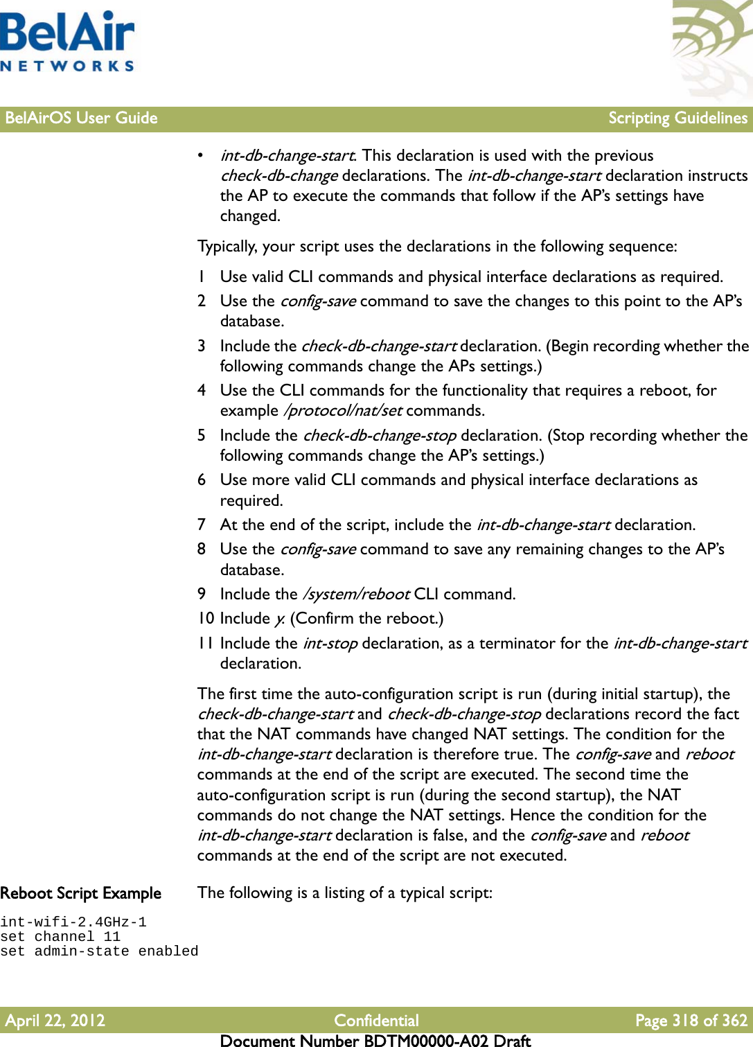 BelAirOS User Guide Scripting GuidelinesApril 22, 2012 Confidential Page 318 of 362Document Number BDTM00000-A02 Draft•int-db-change-start. This declaration is used with the previous check-db-change declarations. The int-db-change-start declaration instructs the AP to execute the commands that follow if the AP’s settings have changed. Typically, your script uses the declarations in the following sequence:1 Use valid CLI commands and physical interface declarations as required.2Use the config-save command to save the changes to this point to the AP’s database.3 Include the check-db-change-start declaration. (Begin recording whether the following commands change the APs settings.)4 Use the CLI commands for the functionality that requires a reboot, for example /protocol/nat/set commands.5 Include the check-db-change-stop declaration. (Stop recording whether the following commands change the AP’s settings.)6 Use more valid CLI commands and physical interface declarations as required.7 At the end of the script, include the int-db-change-start declaration.8Use the config-save command to save any remaining changes to the AP’s database.9 Include the /system/reboot CLI command. 10 Include y. (Confirm the reboot.)11 Include the int-stop declaration, as a terminator for the int-db-change-start declaration.The first time the auto-configuration script is run (during initial startup), the check-db-change-start and check-db-change-stop declarations record the fact that the NAT commands have changed NAT settings. The condition for the int-db-change-start declaration is therefore true. The config-save and reboot commands at the end of the script are executed. The second time the auto-configuration script is run (during the second startup), the NAT commands do not change the NAT settings. Hence the condition for the int-db-change-start declaration is false, and the config-save and reboot commands at the end of the script are not executed.Reboot Script Example The following is a listing of a typical script:int-wifi-2.4GHz-1set channel 11set admin-state enabled