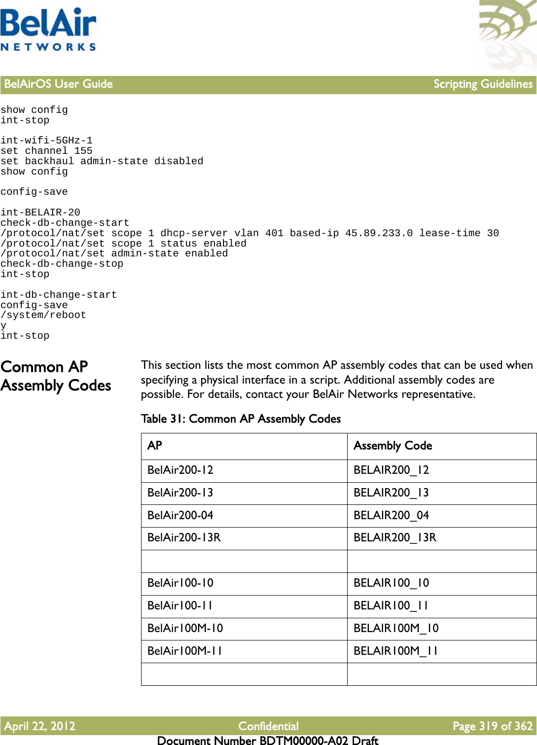 BelAirOS User Guide Scripting GuidelinesApril 22, 2012 Confidential Page 319 of 362Document Number BDTM00000-A02 Draftshow configint-stopint-wifi-5GHz-1set channel 155set backhaul admin-state disabledshow configconfig-saveint-BELAIR-20check-db-change-start/protocol/nat/set scope 1 dhcp-server vlan 401 based-ip 45.89.233.0 lease-time 30/protocol/nat/set scope 1 status enabled/protocol/nat/set admin-state enabledcheck-db-change-stopint-stopint-db-change-startconfig-save/system/rebootyint-stopCommon AP Assembly CodesThis section lists the most common AP assembly codes that can be used when specifying a physical interface in a script. Additional assembly codes are possible. For details, contact your BelAir Networks representative.Table 31: Common AP Assembly Codes AP Assembly CodeBelAir200-12 BELAIR200_12BelAir200-13 BELAIR200_13BelAir200-04 BELAIR200_04BelAir200-13R BELAIR200_13RBelAir100-10 BELAIR100_10BelAir100-11 BELAIR100_11BelAir100M-10 BELAIR100M_10BelAir100M-11 BELAIR100M_11