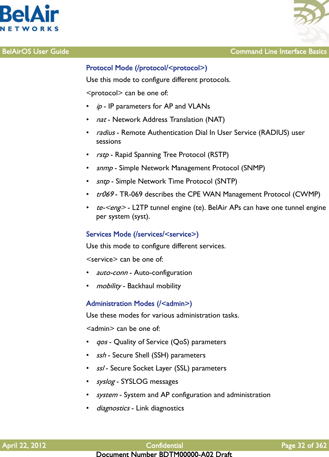 BelAirOS User Guide Command Line Interface BasicsApril 22, 2012 Confidential Page 32 of 362Document Number BDTM00000-A02 DraftProtocol Mode (/protocol/&lt;protocol&gt;)Use this mode to configure different protocols.&lt;protocol&gt; can be one of:•ip - IP parameters for AP and VLANs•nat - Network Address Translation (NAT)•radius - Remote Authentication Dial In User Service (RADIUS) user sessions•rstp - Rapid Spanning Tree Protocol (RSTP) •snmp - Simple Network Management Protocol (SNMP)•sntp - Simple Network Time Protocol (SNTP)•tr069 - TR-069 describes the CPE WAN Management Protocol (CWMP)•te-&lt;eng&gt; - L2TP tunnel engine (te). BelAir APs can have one tunnel engine per system (syst).Services Mode (/services/&lt;service&gt;)Use this mode to configure different services.&lt;service&gt; can be one of:•auto-conn - Auto-configuration•mobility - Backhaul mobilityAdministration Modes (/&lt;admin&gt;)Use these modes for various administration tasks.&lt;admin&gt; can be one of:•qos - Quality of Service (QoS) parameters•ssh - Secure Shell (SSH) parameters•ssl - Secure Socket Layer (SSL) parameters•syslog - SYSLOG messages•system - System and AP configuration and administration•diagnostics - Link diagnostics