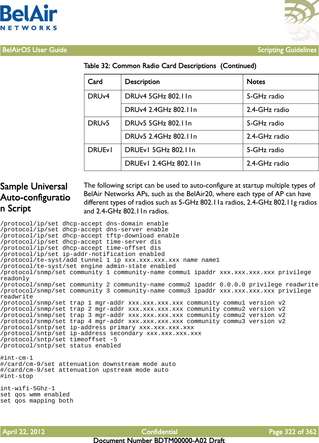 BelAirOS User Guide Scripting GuidelinesApril 22, 2012 Confidential Page 322 of 362Document Number BDTM00000-A02 DraftSample Universal Auto-configuration ScriptThe following script can be used to auto-configure at startup multiple types of BelAir Networks APs, such as the BelAir20, where each type of AP can have different types of radios such as 5-GHz 802.11a radios, 2.4-GHz 802.11g radios and 2.4-GHz 802.11n radios./protocol/ip/set dhcp-accept dns-domain enable/protocol/ip/set dhcp-accept dns-server enable/protocol/ip/set dhcp-accept tftp-download enable/protocol/ip/set dhcp-accept time-server dis/protocol/ip/set dhcp-accept time-offset dis/protocol/ip/set ip-addr-notification enabled/protocol/te-syst/add tunnel 1 ip xxx.xxx.xxx.xxx name name1/protocol/te-syst/set engine admin-state enabled/protocol/snmp/set community 1 community-name commu1 ipaddr xxx.xxx.xxx.xxx privilege readonly/protocol/snmp/set community 2 community-name commu2 ipaddr 0.0.0.0 privilege readwrite/protocol/snmp/set community 3 community-name commu3 ipaddr xxx.xxx.xxx.xxx privilege readwrite/protocol/snmp/set trap 1 mgr-addr xxx.xxx.xxx.xxx community commu1 version v2/protocol/snmp/set trap 2 mgr-addr xxx.xxx.xxx.xxx community commu2 version v2/protocol/snmp/set trap 3 mgr-addr xxx.xxx.xxx.xxx community commu2 version v2/protocol/snmp/set trap 4 mgr-addr xxx.xxx.xxx.xxx community commu3 version v2/protocol/sntp/set ip-address primary xxx.xxx.xxx.xxx/protocol/sntp/set ip-address secondary xxx.xxx.xxx.xxx/protocol/sntp/set timeoffset -5/protocol/sntp/set status enabled#int-cm-1#/card/cm-9/set attenuation downstream mode auto#/card/cm-9/set attenuation upstream mode auto#int-stopint-wifi-5Ghz-1set qos wmm enabledset qos mapping bothDRUv4 DRUv4 5GHz 802.11n 5-GHz radioDRUv4 2.4GHz 802.11n 2.4-GHz radioDRUv5 DRUv5 5GHz 802.11n 5-GHz radioDRUv5 2.4GHz 802.11n 2.4-GHz radioDRUEv1 DRUEv1 5GHz 802.11n 5-GHz radioDRUEv1 2.4GHz 802.11n 2.4-GHz radioTable 32: Common Radio Card Descriptions  (Continued)Card Description Notes