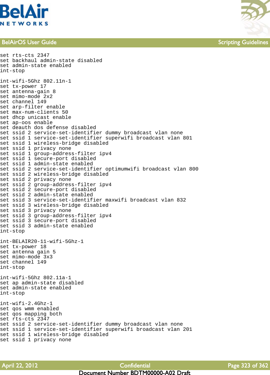 BelAirOS User Guide Scripting GuidelinesApril 22, 2012 Confidential Page 323 of 362Document Number BDTM00000-A02 Draftset rts-cts 2347set backhaul admin-state disabledset admin-state enabledint-stopint-wifi-5Ghz 802.11n-1set tx-power 17set antenna-gain 8set mimo-mode 2x2set channel 149set arp-filter enableset max-num-clients 50set dhcp unicast enableset ap-oos enableset deauth dos defense disabledset ssid 2 service-set-identifier dummy broadcast vlan noneset ssid 1 service-set-identifier superwifi broadcast vlan 801set ssid 1 wireless-bridge disabledset ssid 1 privacy noneset ssid 1 group-address-filter ipv4set ssid 1 secure-port disabledset ssid 1 admin-state enabledset ssid 2 service-set-identifier optimumwifi broadcast vlan 800set ssid 2 wireless-bridge disabledset ssid 2 privacy noneset ssid 2 group-address-filter ipv4set ssid 2 secure-port disabledset ssid 2 admin-state enabledset ssid 3 service-set-identifier maxwifi broadcast vlan 832set ssid 3 wireless-bridge disabledset ssid 3 privacy noneset ssid 3 group-address-filter ipv4set ssid 3 secure-port disabledset ssid 3 admin-state enabledint-stopint-BELAIR20-11-wifi-5Ghz-1set tx-power 18set antenna gain 5set mimo-mode 3x3set channel 149int-stopint-wifi-5Ghz 802.11a-1set ap admin-state disabledset admin-state enabledint-stopint-wifi-2.4Ghz-1set qos wmm enabledset qos mapping bothset rts-cts 2347set ssid 2 service-set-identifier dummy broadcast vlan noneset ssid 1 service-set-identifier superwifi broadcast vlan 201set ssid 1 wireless-bridge disabledset ssid 1 privacy none