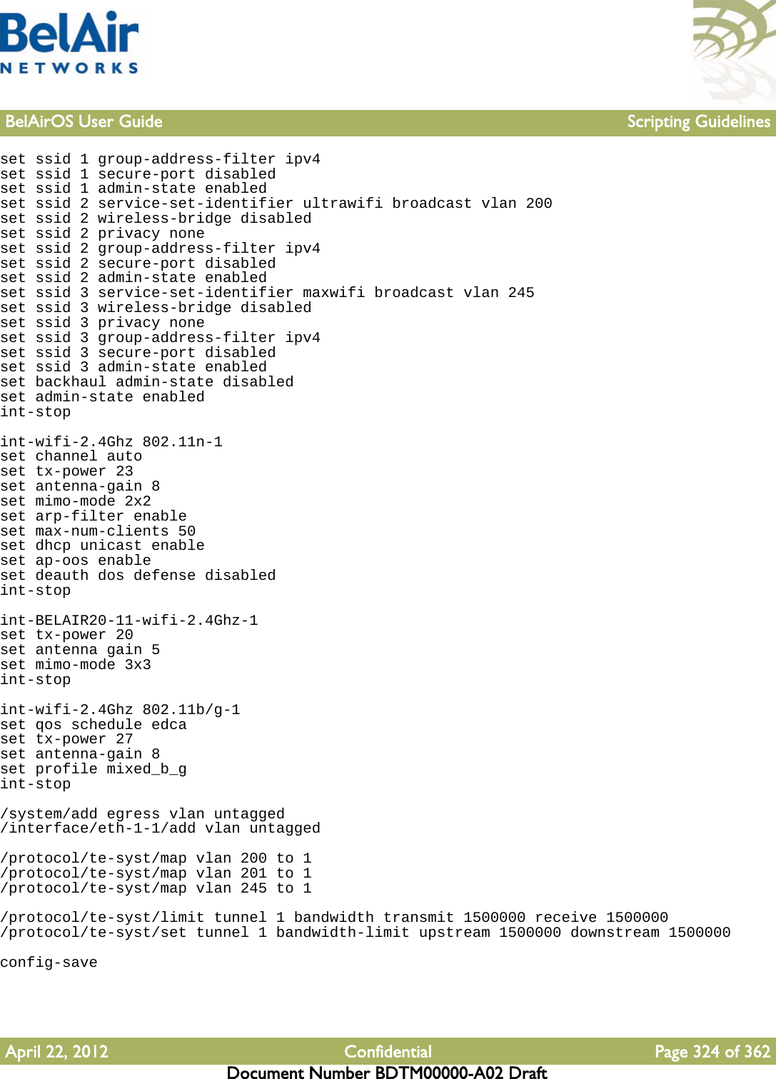 BelAirOS User Guide Scripting GuidelinesApril 22, 2012 Confidential Page 324 of 362Document Number BDTM00000-A02 Draftset ssid 1 group-address-filter ipv4set ssid 1 secure-port disabledset ssid 1 admin-state enabledset ssid 2 service-set-identifier ultrawifi broadcast vlan 200set ssid 2 wireless-bridge disabledset ssid 2 privacy noneset ssid 2 group-address-filter ipv4set ssid 2 secure-port disabledset ssid 2 admin-state enabledset ssid 3 service-set-identifier maxwifi broadcast vlan 245set ssid 3 wireless-bridge disabledset ssid 3 privacy noneset ssid 3 group-address-filter ipv4set ssid 3 secure-port disabledset ssid 3 admin-state enabledset backhaul admin-state disabledset admin-state enabledint-stopint-wifi-2.4Ghz 802.11n-1set channel autoset tx-power 23set antenna-gain 8set mimo-mode 2x2set arp-filter enableset max-num-clients 50set dhcp unicast enableset ap-oos enableset deauth dos defense disabledint-stopint-BELAIR20-11-wifi-2.4Ghz-1set tx-power 20set antenna gain 5set mimo-mode 3x3int-stopint-wifi-2.4Ghz 802.11b/g-1set qos schedule edcaset tx-power 27set antenna-gain 8set profile mixed_b_gint-stop/system/add egress vlan untagged/interface/eth-1-1/add vlan untagged/protocol/te-syst/map vlan 200 to 1/protocol/te-syst/map vlan 201 to 1/protocol/te-syst/map vlan 245 to 1/protocol/te-syst/limit tunnel 1 bandwidth transmit 1500000 receive 1500000/protocol/te-syst/set tunnel 1 bandwidth-limit upstream 1500000 downstream 1500000config-save