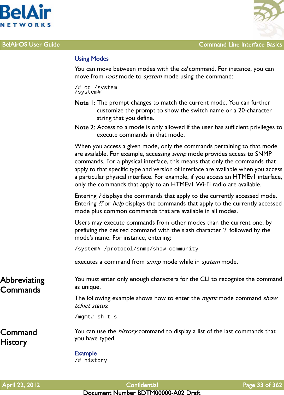 BelAirOS User Guide Command Line Interface BasicsApril 22, 2012 Confidential Page 33 of 362Document Number BDTM00000-A02 DraftUsing ModesYou can move between modes with the cd command. For instance, you can move from root mode to system mode using the command:/# cd /system/system# Note 1: The prompt changes to match the current mode. You can further customize the prompt to show the switch name or a 20-character string that you define.Note 2: Access to a mode is only allowed if the user has sufficient privileges to execute commands in that mode.When you access a given mode, only the commands pertaining to that mode are available. For example, accessing snmp mode provides access to SNMP commands. For a physical interface, this means that only the commands that apply to that specific type and version of interface are available when you access a particular physical interface. For example, if you access an HTMEv1 interface, only the commands that apply to an HTMEv1 Wi-Fi radio are available.Entering ? displays the commands that apply to the currently accessed mode. Entering ?? or help displays the commands that apply to the currently accessed mode plus common commands that are available in all modes.Users may execute commands from other modes than the current one, by prefixing the desired command with the slash character ‘/’ followed by the mode’s name. For instance, entering:/system# /protocol/snmp/show communityexecutes a command from snmp mode while in system mode.Abbreviating Commands You must enter only enough characters for the CLI to recognize the command as unique.The following example shows how to enter the mgmt mode command show telnet status:/mgmt# sh t sCommand History You can use the history command to display a list of the last commands that you have typed.Example/# history