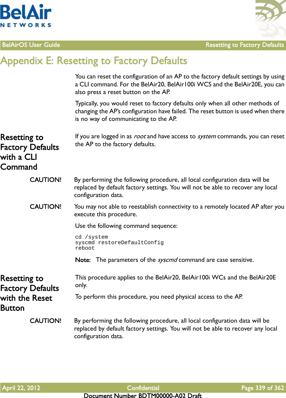 BelAirOS User Guide Resetting to Factory DefaultsApril 22, 2012 Confidential Page 339 of 362Document Number BDTM00000-A02 DraftAppendix E: Resetting to Factory DefaultsYou can reset the configuration of an AP to the factory default settings by using a CLI command. For the BelAir20, BelAir100i WCS and the BelAir20E, you can also press a reset button on the AP. Typically, you would reset to factory defaults only when all other methods of changing the AP’s configuration have failed. The reset button is used when there is no way of communicating to the AP.Resetting to Factory Defaults with a CLI CommandIf you are logged in as root and have access to system commands, you can reset the AP to the factory defaults. CAUTION! By performing the following procedure, all local configuration data will be replaced by default factory settings. You will not be able to recover any local configuration data. CAUTION! You may not able to reestablish connectivity to a remotely located AP after you execute this procedure.Use the following command sequence:cd /systemsyscmd restoreDefaultConfigrebootNote: The parameters of the syscmd command are case sensitive.Resetting to Factory Defaults with the Reset ButtonThis procedure applies to the BelAir20, BelAir100i WCs and the BelAir20E only.To perform this procedure, you need physical access to the AP.CAUTION! By performing the following procedure, all local configuration data will be replaced by default factory settings. You will not be able to recover any local configuration data. 