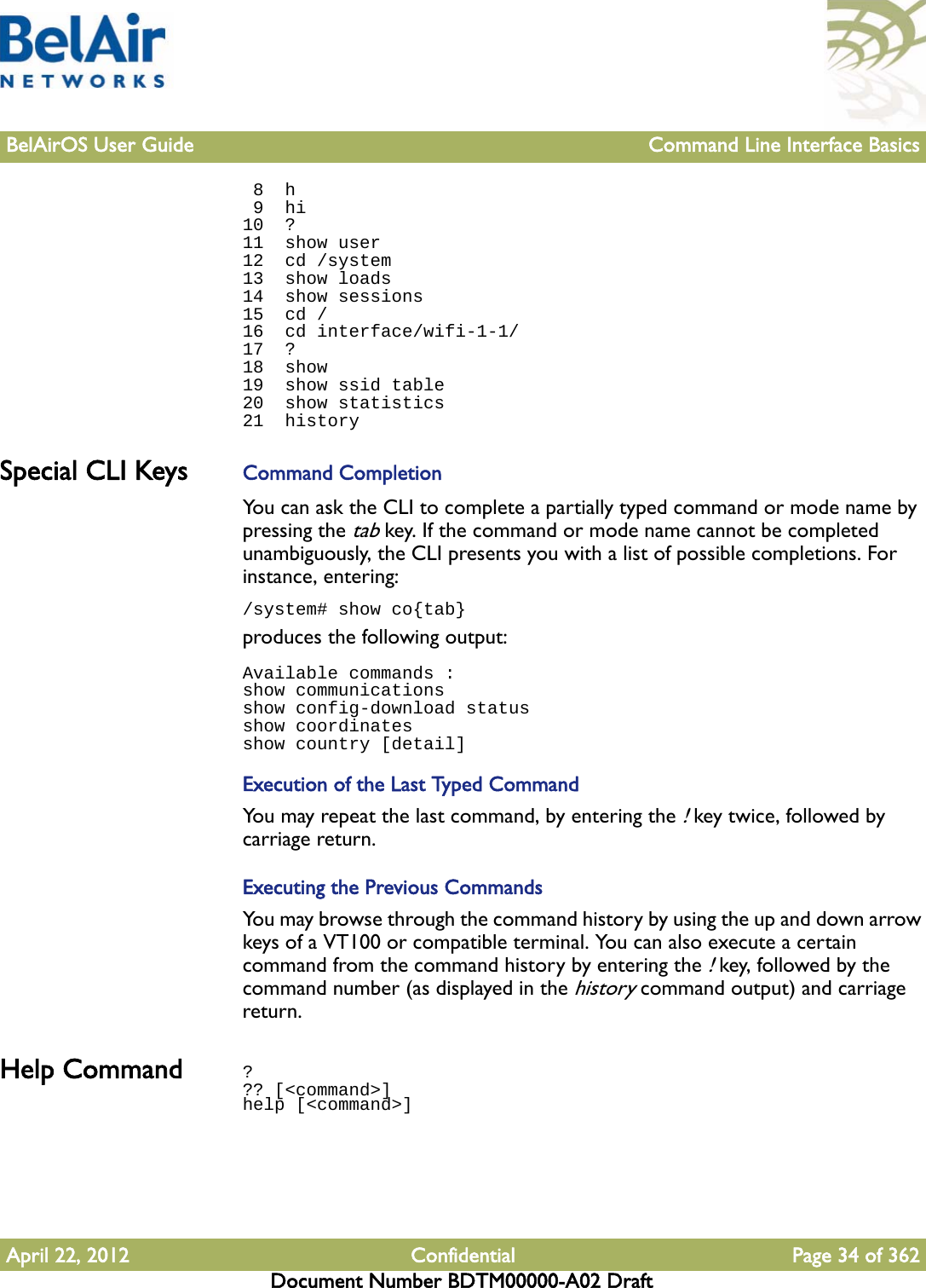 BelAirOS User Guide Command Line Interface BasicsApril 22, 2012 Confidential Page 34 of 362Document Number BDTM00000-A02 Draft 8  h 9  hi10  ?11  show user12  cd /system13  show loads14  show sessions15  cd /16  cd interface/wifi-1-1/17  ?18  show19  show ssid table20  show statistics21  historySpecial CLI Keys  Command CompletionYou can ask the CLI to complete a partially typed command or mode name by pressing the tab key. If the command or mode name cannot be completed unambiguously, the CLI presents you with a list of possible completions. For instance, entering:/system# show co{tab}produces the following output:Available commands :show communicationsshow config-download statusshow coordinatesshow country [detail]Execution of the Last Typed CommandYou may repeat the last command, by entering the ! key twice, followed by carriage return.Executing the Previous CommandsYou may browse through the command history by using the up and down arrow keys of a VT100 or compatible terminal. You can also execute a certain command from the command history by entering the ! key, followed by the command number (as displayed in the history command output) and carriage return.Help Command ??? [&lt;command&gt;]help [&lt;command&gt;]