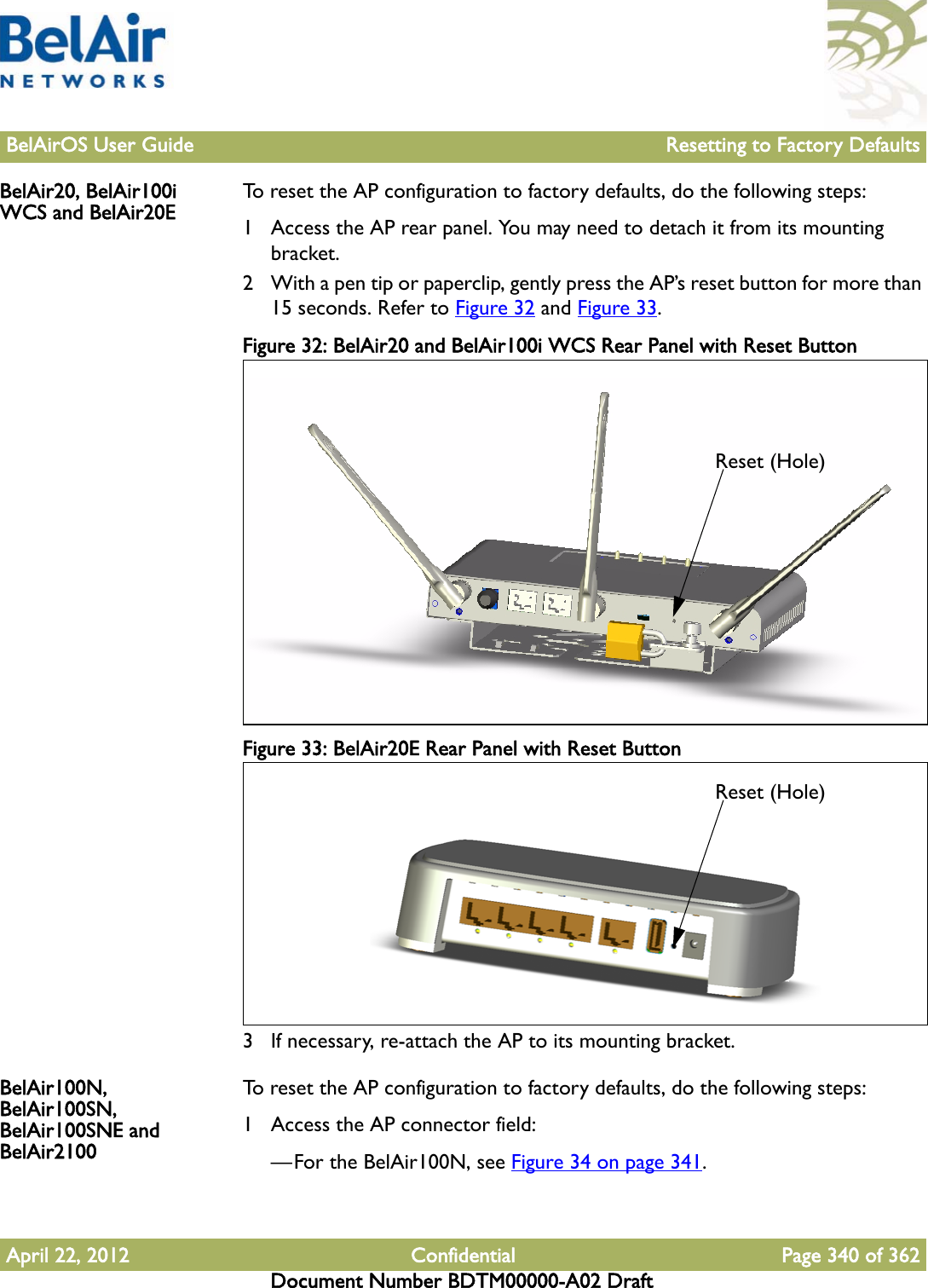 BelAirOS User Guide Resetting to Factory DefaultsApril 22, 2012 Confidential Page 340 of 362Document Number BDTM00000-A02 DraftBelAir20, BelAir100i WCS and BelAir20E To reset the AP configuration to factory defaults, do the following steps:1 Access the AP rear panel. You may need to detach it from its mounting bracket.2 With a pen tip or paperclip, gently press the AP’s reset button for more than 15 seconds. Refer to Figure 32 and Figure 33.Figure 32: BelAir20 and BelAir100i WCS Rear Panel with Reset Button Figure 33: BelAir20E Rear Panel with Reset Button 3 If necessary, re-attach the AP to its mounting bracket.BelAir100N, BelAir100SN, BelAir100SNE and BelAir2100To reset the AP configuration to factory defaults, do the following steps:1 Access the AP connector field:—For the BelAir100N, see Figure 34 on page 341.Reset (Hole)Reset (Hole)