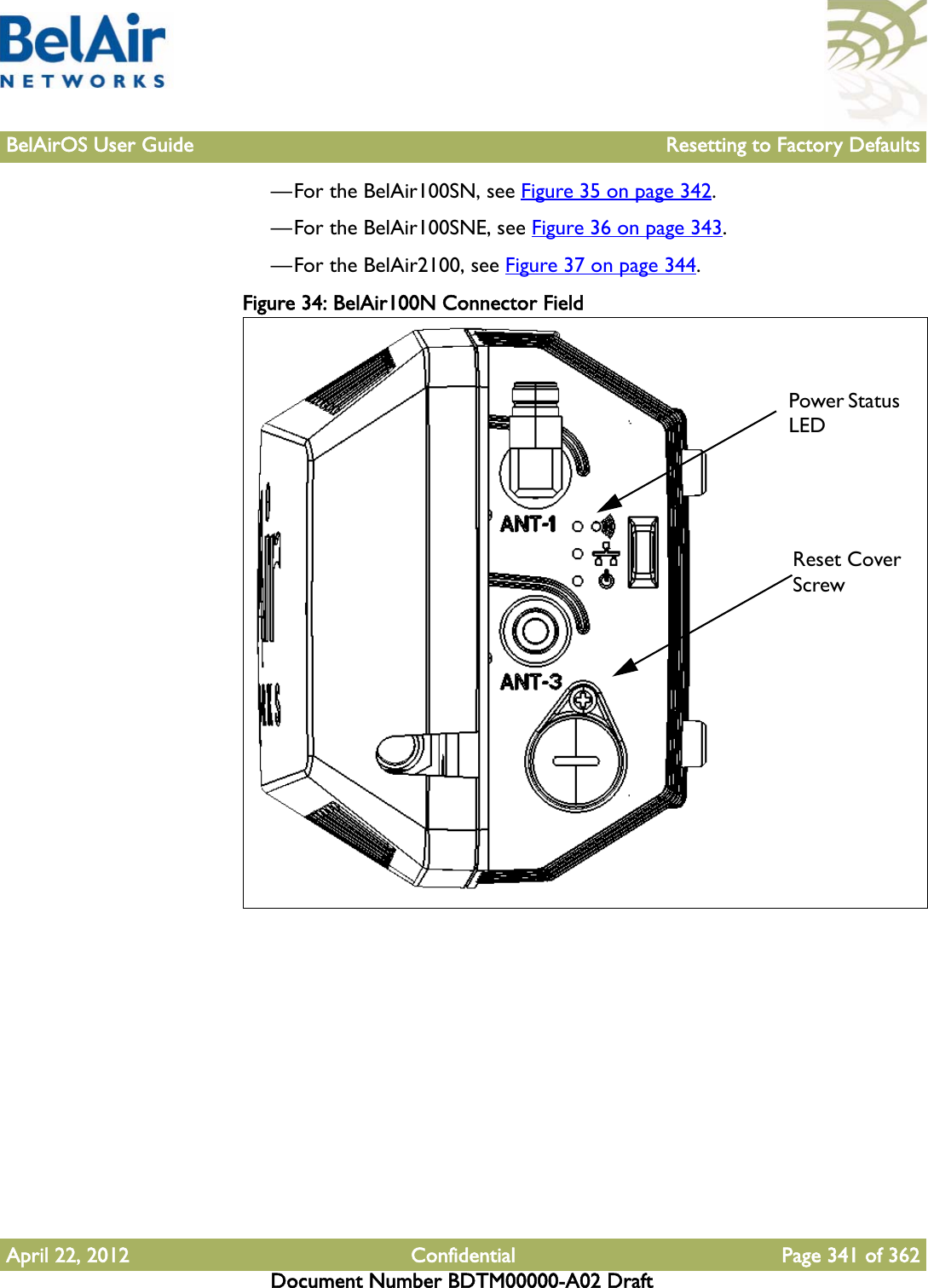 BelAirOS User Guide Resetting to Factory DefaultsApril 22, 2012 Confidential Page 341 of 362Document Number BDTM00000-A02 Draft—For the BelAir100SN, see Figure 35 on page 342.—For the BelAir100SNE, see Figure 36 on page 343.—For the BelAir2100, see Figure 37 on page 344.Figure 34: BelAir100N Connector Field Reset CoverScrewPower Status LED