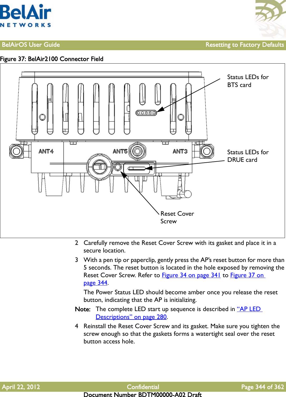 BelAirOS User Guide Resetting to Factory DefaultsApril 22, 2012 Confidential Page 344 of 362Document Number BDTM00000-A02 DraftFigure 37: BelAir2100 Connector Field 2 Carefully remove the Reset Cover Screw with its gasket and place it in a secure location.3 With a pen tip or paperclip, gently press the AP’s reset button for more than 5 seconds. The reset button is located in the hole exposed by removing the Reset Cover Screw. Refer to Figure 34 on page 341 to Figure 37 on page 344.The Power Status LED should become amber once you release the reset button, indicating that the AP is initializing.Note: The complete LED start up sequence is described in “AP LED Descriptions” on page 280.4 Reinstall the Reset Cover Screw and its gasket. Make sure you tighten the screw enough so that the gaskets forms a watertight seal over the reset button access hole.Reset CoverScrewStatus LEDs for BTS cardStatus LEDs for DRUE card