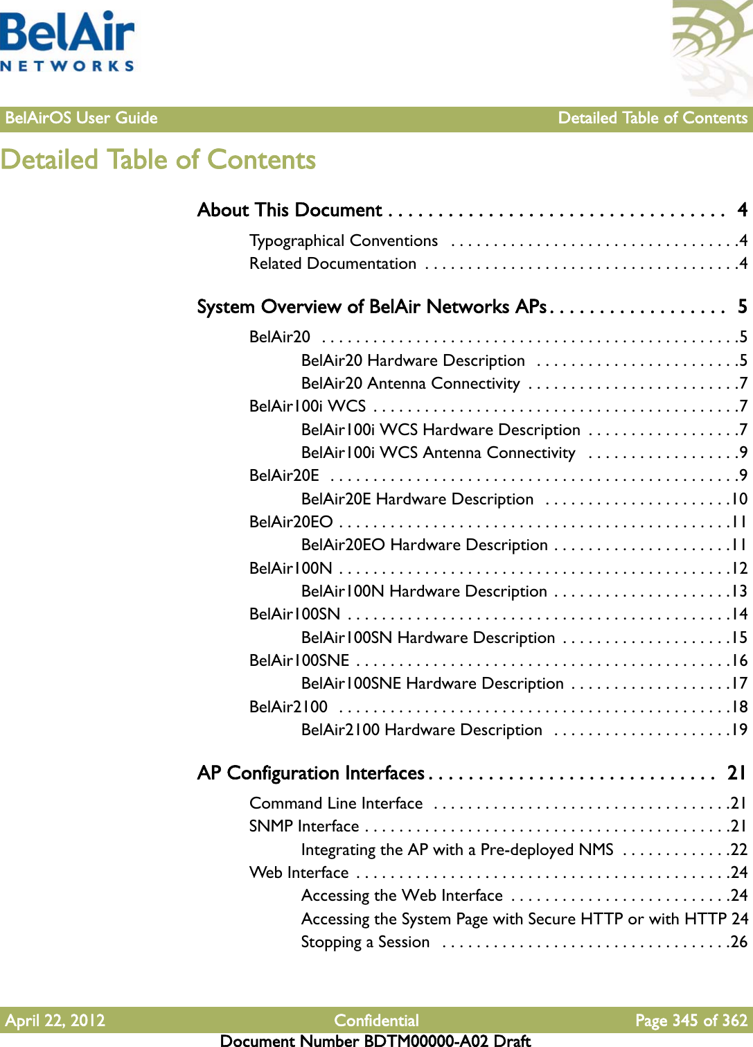 BelAirOS User Guide Detailed Table of ContentsApril 22, 2012 Confidential Page 345 of 362Document Number BDTM00000-A02 DraftDetailed Table of ContentsAbout This Document . . . . . . . . . . . . . . . . . . . . . . . . . . . . . . . . . .  4Typographical Conventions   . . . . . . . . . . . . . . . . . . . . . . . . . . . . . . . . . .4Related Documentation  . . . . . . . . . . . . . . . . . . . . . . . . . . . . . . . . . . . . .4System Overview of BelAir Networks APs . . . . . . . . . . . . . . . . . .  5BelAir20  . . . . . . . . . . . . . . . . . . . . . . . . . . . . . . . . . . . . . . . . . . . . . . . . .5BelAir20 Hardware Description  . . . . . . . . . . . . . . . . . . . . . . . .5BelAir20 Antenna Connectivity  . . . . . . . . . . . . . . . . . . . . . . . . .7BelAir100i WCS  . . . . . . . . . . . . . . . . . . . . . . . . . . . . . . . . . . . . . . . . . . .7BelAir100i WCS Hardware Description  . . . . . . . . . . . . . . . . . .7BelAir100i WCS Antenna Connectivity   . . . . . . . . . . . . . . . . . .9BelAir20E  . . . . . . . . . . . . . . . . . . . . . . . . . . . . . . . . . . . . . . . . . . . . . . . .9BelAir20E Hardware Description  . . . . . . . . . . . . . . . . . . . . . .10BelAir20EO . . . . . . . . . . . . . . . . . . . . . . . . . . . . . . . . . . . . . . . . . . . . . .11BelAir20EO Hardware Description . . . . . . . . . . . . . . . . . . . . .11BelAir100N . . . . . . . . . . . . . . . . . . . . . . . . . . . . . . . . . . . . . . . . . . . . . .12BelAir100N Hardware Description . . . . . . . . . . . . . . . . . . . . .13BelAir100SN  . . . . . . . . . . . . . . . . . . . . . . . . . . . . . . . . . . . . . . . . . . . . .14BelAir100SN Hardware Description  . . . . . . . . . . . . . . . . . . . .15BelAir100SNE  . . . . . . . . . . . . . . . . . . . . . . . . . . . . . . . . . . . . . . . . . . . .16BelAir100SNE Hardware Description  . . . . . . . . . . . . . . . . . . .17BelAir2100  . . . . . . . . . . . . . . . . . . . . . . . . . . . . . . . . . . . . . . . . . . . . . .18BelAir2100 Hardware Description  . . . . . . . . . . . . . . . . . . . . .19AP Configuration Interfaces . . . . . . . . . . . . . . . . . . . . . . . . . . . . .  21Command Line Interface  . . . . . . . . . . . . . . . . . . . . . . . . . . . . . . . . . . .21SNMP Interface . . . . . . . . . . . . . . . . . . . . . . . . . . . . . . . . . . . . . . . . . . .21Integrating the AP with a Pre-deployed NMS  . . . . . . . . . . . . .22Web Interface  . . . . . . . . . . . . . . . . . . . . . . . . . . . . . . . . . . . . . . . . . . . .24Accessing the Web Interface  . . . . . . . . . . . . . . . . . . . . . . . . . .24Accessing the System Page with Secure HTTP or with HTTP 24Stopping a Session   . . . . . . . . . . . . . . . . . . . . . . . . . . . . . . . . . .26