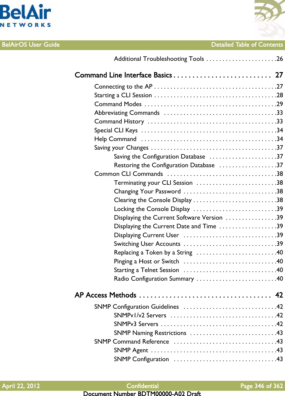 BelAirOS User Guide Detailed Table of ContentsApril 22, 2012 Confidential Page 346 of 362Document Number BDTM00000-A02 DraftAdditional Troubleshooting Tools . . . . . . . . . . . . . . . . . . . . . .26Command Line Interface Basics . . . . . . . . . . . . . . . . . . . . . . . . . .  27Connecting to the AP . . . . . . . . . . . . . . . . . . . . . . . . . . . . . . . . . . . . . .27Starting a CLI Session . . . . . . . . . . . . . . . . . . . . . . . . . . . . . . . . . . . . . .28Command Modes  . . . . . . . . . . . . . . . . . . . . . . . . . . . . . . . . . . . . . . . . .29Abbreviating Commands   . . . . . . . . . . . . . . . . . . . . . . . . . . . . . . . . . . .33Command History  . . . . . . . . . . . . . . . . . . . . . . . . . . . . . . . . . . . . . . . .33Special CLI Keys  . . . . . . . . . . . . . . . . . . . . . . . . . . . . . . . . . . . . . . . . . .34Help Command   . . . . . . . . . . . . . . . . . . . . . . . . . . . . . . . . . . . . . . . . . .34Saving your Changes . . . . . . . . . . . . . . . . . . . . . . . . . . . . . . . . . . . . . . .37Saving the Configuration Database   . . . . . . . . . . . . . . . . . . . . .37Restoring the Configuration Database   . . . . . . . . . . . . . . . . . .37Common CLI Commands  . . . . . . . . . . . . . . . . . . . . . . . . . . . . . . . . . .38Terminating your CLI Session  . . . . . . . . . . . . . . . . . . . . . . . . .38Changing Your Password  . . . . . . . . . . . . . . . . . . . . . . . . . . . . .38Clearing the Console Display . . . . . . . . . . . . . . . . . . . . . . . . . .38Locking the Console Display  . . . . . . . . . . . . . . . . . . . . . . . . . .39Displaying the Current Software Version  . . . . . . . . . . . . . . . .39Displaying the Current Date and Time  . . . . . . . . . . . . . . . . . .39Displaying Current User   . . . . . . . . . . . . . . . . . . . . . . . . . . . . .39Switching User Accounts  . . . . . . . . . . . . . . . . . . . . . . . . . . . . .39Replacing a Token by a String   . . . . . . . . . . . . . . . . . . . . . . . . .40Pinging a Host or Switch   . . . . . . . . . . . . . . . . . . . . . . . . . . . . .40Starting a Telnet Session   . . . . . . . . . . . . . . . . . . . . . . . . . . . . .40Radio Configuration Summary  . . . . . . . . . . . . . . . . . . . . . . . . .40AP Access Methods . . . . . . . . . . . . . . . . . . . . . . . . . . . . . . . . . . .  42SNMP Configuration Guidelines   . . . . . . . . . . . . . . . . . . . . . . . . . . . . .42SNMPv1/v2 Servers  . . . . . . . . . . . . . . . . . . . . . . . . . . . . . . . . .42SNMPv3 Servers . . . . . . . . . . . . . . . . . . . . . . . . . . . . . . . . . . . .42SNMP Naming Restrictions  . . . . . . . . . . . . . . . . . . . . . . . . . . .43SNMP Command Reference   . . . . . . . . . . . . . . . . . . . . . . . . . . . . . . . .43SNMP Agent  . . . . . . . . . . . . . . . . . . . . . . . . . . . . . . . . . . . . . . .43SNMP Configuration   . . . . . . . . . . . . . . . . . . . . . . . . . . . . . . . .43