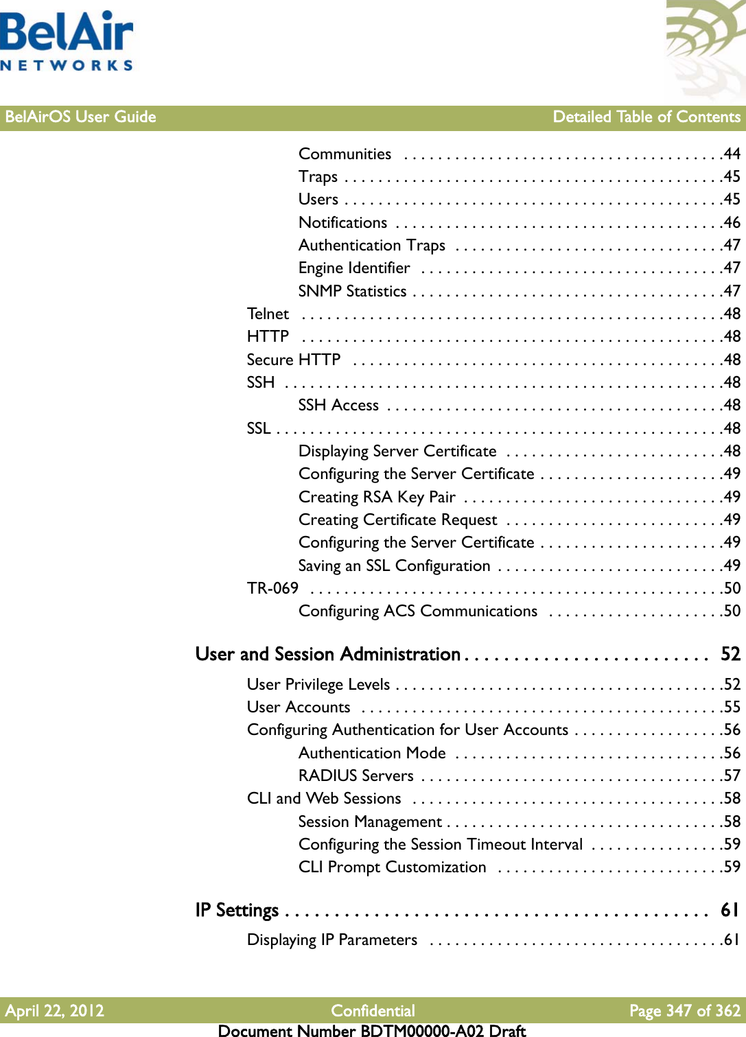 BelAirOS User Guide Detailed Table of ContentsApril 22, 2012 Confidential Page 347 of 362Document Number BDTM00000-A02 DraftCommunities   . . . . . . . . . . . . . . . . . . . . . . . . . . . . . . . . . . . . . .44Traps . . . . . . . . . . . . . . . . . . . . . . . . . . . . . . . . . . . . . . . . . . . . .45Users . . . . . . . . . . . . . . . . . . . . . . . . . . . . . . . . . . . . . . . . . . . . .45Notifications  . . . . . . . . . . . . . . . . . . . . . . . . . . . . . . . . . . . . . . .46Authentication Traps  . . . . . . . . . . . . . . . . . . . . . . . . . . . . . . . .47Engine Identifier  . . . . . . . . . . . . . . . . . . . . . . . . . . . . . . . . . . . .47SNMP Statistics . . . . . . . . . . . . . . . . . . . . . . . . . . . . . . . . . . . . .47Telnet   . . . . . . . . . . . . . . . . . . . . . . . . . . . . . . . . . . . . . . . . . . . . . . . . . .48HTTP   . . . . . . . . . . . . . . . . . . . . . . . . . . . . . . . . . . . . . . . . . . . . . . . . . .48Secure HTTP   . . . . . . . . . . . . . . . . . . . . . . . . . . . . . . . . . . . . . . . . . . . .48SSH  . . . . . . . . . . . . . . . . . . . . . . . . . . . . . . . . . . . . . . . . . . . . . . . . . . . .48SSH Access  . . . . . . . . . . . . . . . . . . . . . . . . . . . . . . . . . . . . . . . .48SSL . . . . . . . . . . . . . . . . . . . . . . . . . . . . . . . . . . . . . . . . . . . . . . . . . . . . .48Displaying Server Certificate  . . . . . . . . . . . . . . . . . . . . . . . . . .48Configuring the Server Certificate . . . . . . . . . . . . . . . . . . . . . .49Creating RSA Key Pair  . . . . . . . . . . . . . . . . . . . . . . . . . . . . . . .49Creating Certificate Request  . . . . . . . . . . . . . . . . . . . . . . . . . .49Configuring the Server Certificate . . . . . . . . . . . . . . . . . . . . . .49Saving an SSL Configuration  . . . . . . . . . . . . . . . . . . . . . . . . . . .49TR-069  . . . . . . . . . . . . . . . . . . . . . . . . . . . . . . . . . . . . . . . . . . . . . . . . .50Configuring ACS Communications  . . . . . . . . . . . . . . . . . . . . .50User and Session Administration . . . . . . . . . . . . . . . . . . . . . . . . .  52User Privilege Levels . . . . . . . . . . . . . . . . . . . . . . . . . . . . . . . . . . . . . . .52User Accounts  . . . . . . . . . . . . . . . . . . . . . . . . . . . . . . . . . . . . . . . . . . .55Configuring Authentication for User Accounts . . . . . . . . . . . . . . . . . .56Authentication Mode  . . . . . . . . . . . . . . . . . . . . . . . . . . . . . . . .56RADIUS Servers  . . . . . . . . . . . . . . . . . . . . . . . . . . . . . . . . . . . .57CLI and Web Sessions  . . . . . . . . . . . . . . . . . . . . . . . . . . . . . . . . . . . . .58Session Management . . . . . . . . . . . . . . . . . . . . . . . . . . . . . . . . .58Configuring the Session Timeout Interval  . . . . . . . . . . . . . . . .59CLI Prompt Customization  . . . . . . . . . . . . . . . . . . . . . . . . . . .59IP Settings . . . . . . . . . . . . . . . . . . . . . . . . . . . . . . . . . . . . . . . . . . .  61Displaying IP Parameters   . . . . . . . . . . . . . . . . . . . . . . . . . . . . . . . . . . .61