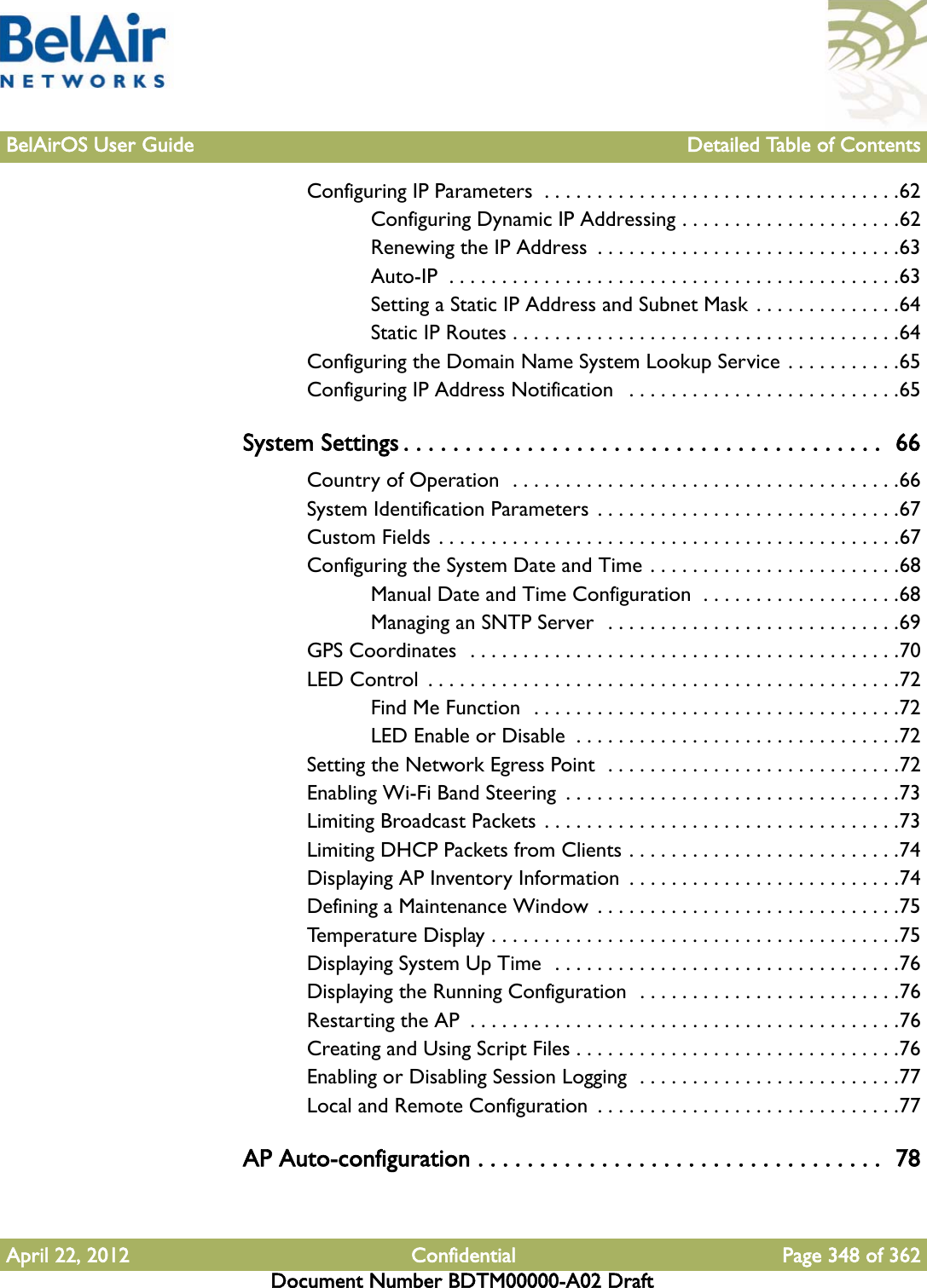 BelAirOS User Guide Detailed Table of ContentsApril 22, 2012 Confidential Page 348 of 362Document Number BDTM00000-A02 DraftConfiguring IP Parameters  . . . . . . . . . . . . . . . . . . . . . . . . . . . . . . . . . .62Configuring Dynamic IP Addressing . . . . . . . . . . . . . . . . . . . . .62Renewing the IP Address  . . . . . . . . . . . . . . . . . . . . . . . . . . . . .63Auto-IP  . . . . . . . . . . . . . . . . . . . . . . . . . . . . . . . . . . . . . . . . . . .63Setting a Static IP Address and Subnet Mask . . . . . . . . . . . . . .64Static IP Routes . . . . . . . . . . . . . . . . . . . . . . . . . . . . . . . . . . . . .64Configuring the Domain Name System Lookup Service . . . . . . . . . . .65Configuring IP Address Notification   . . . . . . . . . . . . . . . . . . . . . . . . . .65System Settings . . . . . . . . . . . . . . . . . . . . . . . . . . . . . . . . . . . . . . .  66Country of Operation  . . . . . . . . . . . . . . . . . . . . . . . . . . . . . . . . . . . . .66System Identification Parameters  . . . . . . . . . . . . . . . . . . . . . . . . . . . . .67Custom Fields . . . . . . . . . . . . . . . . . . . . . . . . . . . . . . . . . . . . . . . . . . . .67Configuring the System Date and Time . . . . . . . . . . . . . . . . . . . . . . . .68Manual Date and Time Configuration  . . . . . . . . . . . . . . . . . . .68Managing an SNTP Server  . . . . . . . . . . . . . . . . . . . . . . . . . . . .69GPS Coordinates  . . . . . . . . . . . . . . . . . . . . . . . . . . . . . . . . . . . . . . . . .70LED Control  . . . . . . . . . . . . . . . . . . . . . . . . . . . . . . . . . . . . . . . . . . . . .72Find Me Function  . . . . . . . . . . . . . . . . . . . . . . . . . . . . . . . . . . .72LED Enable or Disable  . . . . . . . . . . . . . . . . . . . . . . . . . . . . . . .72Setting the Network Egress Point  . . . . . . . . . . . . . . . . . . . . . . . . . . . .72Enabling Wi-Fi Band Steering  . . . . . . . . . . . . . . . . . . . . . . . . . . . . . . . .73Limiting Broadcast Packets  . . . . . . . . . . . . . . . . . . . . . . . . . . . . . . . . . .73Limiting DHCP Packets from Clients . . . . . . . . . . . . . . . . . . . . . . . . . .74Displaying AP Inventory Information  . . . . . . . . . . . . . . . . . . . . . . . . . .74Defining a Maintenance Window  . . . . . . . . . . . . . . . . . . . . . . . . . . . . .75Temperature Display . . . . . . . . . . . . . . . . . . . . . . . . . . . . . . . . . . . . . . .75Displaying System Up Time  . . . . . . . . . . . . . . . . . . . . . . . . . . . . . . . . .76Displaying the Running Configuration  . . . . . . . . . . . . . . . . . . . . . . . . .76Restarting the AP  . . . . . . . . . . . . . . . . . . . . . . . . . . . . . . . . . . . . . . . . .76Creating and Using Script Files . . . . . . . . . . . . . . . . . . . . . . . . . . . . . . .76Enabling or Disabling Session Logging  . . . . . . . . . . . . . . . . . . . . . . . . .77Local and Remote Configuration  . . . . . . . . . . . . . . . . . . . . . . . . . . . . .77AP Auto-configuration . . . . . . . . . . . . . . . . . . . . . . . . . . . . . . . . .  78