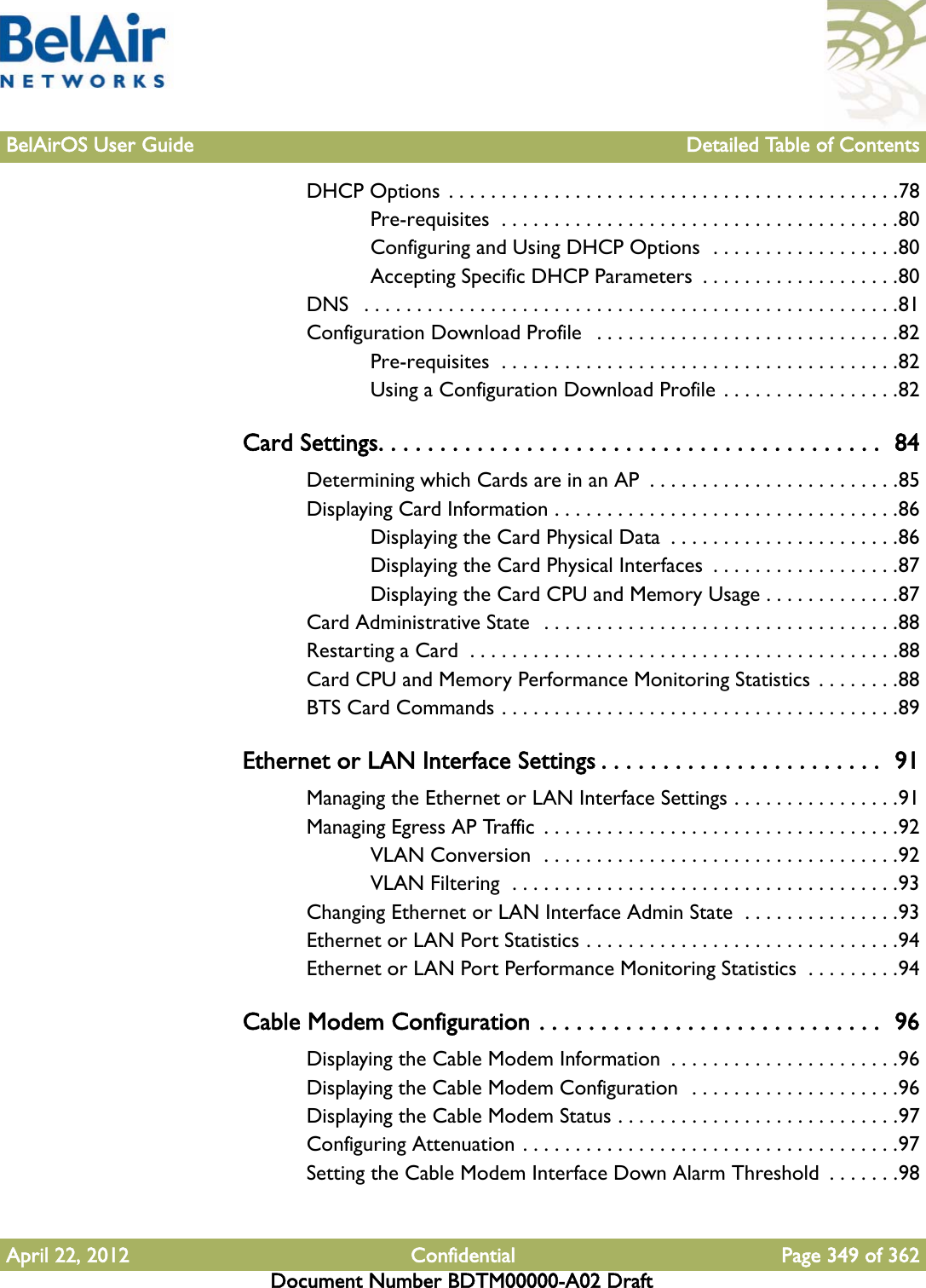 BelAirOS User Guide Detailed Table of ContentsApril 22, 2012 Confidential Page 349 of 362Document Number BDTM00000-A02 DraftDHCP Options . . . . . . . . . . . . . . . . . . . . . . . . . . . . . . . . . . . . . . . . . . .78Pre-requisites  . . . . . . . . . . . . . . . . . . . . . . . . . . . . . . . . . . . . . .80Configuring and Using DHCP Options  . . . . . . . . . . . . . . . . . .80Accepting Specific DHCP Parameters  . . . . . . . . . . . . . . . . . . .80DNS   . . . . . . . . . . . . . . . . . . . . . . . . . . . . . . . . . . . . . . . . . . . . . . . . . . .81Configuration Download Profile   . . . . . . . . . . . . . . . . . . . . . . . . . . . . .82Pre-requisites  . . . . . . . . . . . . . . . . . . . . . . . . . . . . . . . . . . . . . .82Using a Configuration Download Profile . . . . . . . . . . . . . . . . .82Card Settings. . . . . . . . . . . . . . . . . . . . . . . . . . . . . . . . . . . . . . . . .  84Determining which Cards are in an AP  . . . . . . . . . . . . . . . . . . . . . . . .85Displaying Card Information . . . . . . . . . . . . . . . . . . . . . . . . . . . . . . . . .86Displaying the Card Physical Data  . . . . . . . . . . . . . . . . . . . . . .86Displaying the Card Physical Interfaces  . . . . . . . . . . . . . . . . . .87Displaying the Card CPU and Memory Usage . . . . . . . . . . . . .87Card Administrative State   . . . . . . . . . . . . . . . . . . . . . . . . . . . . . . . . . .88Restarting a Card  . . . . . . . . . . . . . . . . . . . . . . . . . . . . . . . . . . . . . . . . .88Card CPU and Memory Performance Monitoring Statistics . . . . . . . .88BTS Card Commands . . . . . . . . . . . . . . . . . . . . . . . . . . . . . . . . . . . . . .89Ethernet or LAN Interface Settings . . . . . . . . . . . . . . . . . . . . . . .  91Managing the Ethernet or LAN Interface Settings . . . . . . . . . . . . . . . .91Managing Egress AP Traffic  . . . . . . . . . . . . . . . . . . . . . . . . . . . . . . . . . .92VLAN Conversion  . . . . . . . . . . . . . . . . . . . . . . . . . . . . . . . . . .92VLAN Filtering  . . . . . . . . . . . . . . . . . . . . . . . . . . . . . . . . . . . . .93Changing Ethernet or LAN Interface Admin State  . . . . . . . . . . . . . . .93Ethernet or LAN Port Statistics . . . . . . . . . . . . . . . . . . . . . . . . . . . . . .94Ethernet or LAN Port Performance Monitoring Statistics  . . . . . . . . .94Cable Modem Configuration . . . . . . . . . . . . . . . . . . . . . . . . . . . .  96Displaying the Cable Modem Information  . . . . . . . . . . . . . . . . . . . . . .96Displaying the Cable Modem Configuration  . . . . . . . . . . . . . . . . . . . .96Displaying the Cable Modem Status . . . . . . . . . . . . . . . . . . . . . . . . . . .97Configuring Attenuation . . . . . . . . . . . . . . . . . . . . . . . . . . . . . . . . . . . .97Setting the Cable Modem Interface Down Alarm Threshold  . . . . . . .98