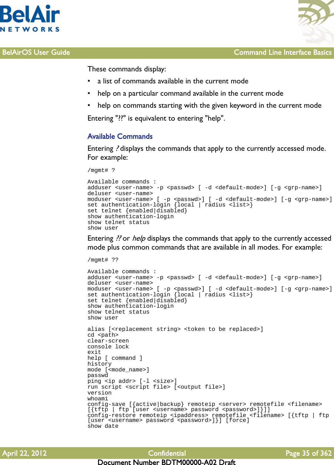 BelAirOS User Guide Command Line Interface BasicsApril 22, 2012 Confidential Page 35 of 362Document Number BDTM00000-A02 DraftThese commands display:• a list of commands available in the current mode• help on a particular command available in the current mode• help on commands starting with the given keyword in the current modeEntering &quot;??&quot; is equivalent to entering &quot;help&quot;.Available CommandsEntering ? displays the commands that apply to the currently accessed mode. For example:/mgmt# ?Available commands :adduser &lt;user-name&gt; -p &lt;passwd&gt; [ -d &lt;default-mode&gt;] [-g &lt;grp-name&gt;]deluser &lt;user-name&gt;moduser &lt;user-name&gt; [ -p &lt;passwd&gt;] [ -d &lt;default-mode&gt;] [-g &lt;grp-name&gt;]set authentication-login {local | radius &lt;list&gt;}set telnet {enabled|disabled}show authentication-loginshow telnet statusshow userEntering ?? or help displays the commands that apply to the currently accessed mode plus common commands that are available in all modes. For example:/mgmt# ??Available commands :adduser &lt;user-name&gt; -p &lt;passwd&gt; [ -d &lt;default-mode&gt;] [-g &lt;grp-name&gt;]deluser &lt;user-name&gt;moduser &lt;user-name&gt; [ -p &lt;passwd&gt;] [ -d &lt;default-mode&gt;] [-g &lt;grp-name&gt;]set authentication-login {local | radius &lt;list&gt;}set telnet {enabled|disabled}show authentication-loginshow telnet statusshow useralias [&lt;replacement string&gt; &lt;token to be replaced&gt;]cd &lt;path&gt;clear-screenconsole lockexithelp [ command ]historymode [&lt;mode_name&gt;]passwdping &lt;ip addr&gt; [-l &lt;size&gt;]run script &lt;script file&gt; [&lt;output file&gt;]versionwhoamiconfig-save [{active|backup} remoteip &lt;server&gt; remotefile &lt;filename&gt; [{tftp | ftp [user &lt;username&gt; password &lt;password&gt;]}]]config-restore remoteip &lt;ipaddress&gt; remotefile &lt;filename&gt; [{tftp | ftp [user &lt;username&gt; password &lt;password&gt;]}] [force]show date