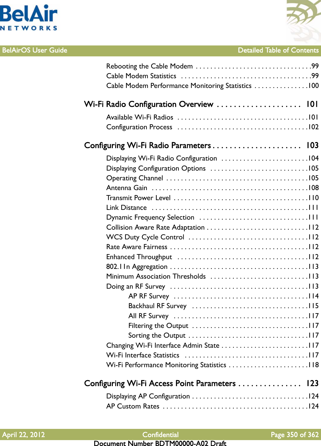 BelAirOS User Guide Detailed Table of ContentsApril 22, 2012 Confidential Page 350 of 362Document Number BDTM00000-A02 DraftRebooting the Cable Modem  . . . . . . . . . . . . . . . . . . . . . . . . . . . . . . . .99Cable Modem Statistics  . . . . . . . . . . . . . . . . . . . . . . . . . . . . . . . . . . . .99Cable Modem Performance Monitoring Statistics . . . . . . . . . . . . . . .100Wi-Fi Radio Configuration Overview  . . . . . . . . . . . . . . . . . . . .  101Available Wi-Fi Radios  . . . . . . . . . . . . . . . . . . . . . . . . . . . . . . . . . . . .101Configuration Process   . . . . . . . . . . . . . . . . . . . . . . . . . . . . . . . . . . . .102Configuring Wi-Fi Radio Parameters . . . . . . . . . . . . . . . . . . . . .  103Displaying Wi-Fi Radio Configuration  . . . . . . . . . . . . . . . . . . . . . . . .104Displaying Configuration Options  . . . . . . . . . . . . . . . . . . . . . . . . . . .105Operating Channel  . . . . . . . . . . . . . . . . . . . . . . . . . . . . . . . . . . . . . . .105Antenna Gain  . . . . . . . . . . . . . . . . . . . . . . . . . . . . . . . . . . . . . . . . . . .108Transmit Power Level  . . . . . . . . . . . . . . . . . . . . . . . . . . . . . . . . . . . . .110Link Distance   . . . . . . . . . . . . . . . . . . . . . . . . . . . . . . . . . . . . . . . . . . .111Dynamic Frequency Selection  . . . . . . . . . . . . . . . . . . . . . . . . . . . . . .111Collision Aware Rate Adaptation . . . . . . . . . . . . . . . . . . . . . . . . . . . .112WCS Duty Cycle Control  . . . . . . . . . . . . . . . . . . . . . . . . . . . . . . . . .112Rate Aware Fairness . . . . . . . . . . . . . . . . . . . . . . . . . . . . . . . . . . . . . .112Enhanced Throughput   . . . . . . . . . . . . . . . . . . . . . . . . . . . . . . . . . . . .112802.11n Aggregation . . . . . . . . . . . . . . . . . . . . . . . . . . . . . . . . . . . . . .113Minimum Association Thresholds  . . . . . . . . . . . . . . . . . . . . . . . . . . .113Doing an RF Survey   . . . . . . . . . . . . . . . . . . . . . . . . . . . . . . . . . . . . . .113AP RF Survey  . . . . . . . . . . . . . . . . . . . . . . . . . . . . . . . . . . . . .114Backhaul RF Survey   . . . . . . . . . . . . . . . . . . . . . . . . . . . . . . . .115All RF Survey   . . . . . . . . . . . . . . . . . . . . . . . . . . . . . . . . . . . . .117Filtering the Output  . . . . . . . . . . . . . . . . . . . . . . . . . . . . . . . .117Sorting the Output  . . . . . . . . . . . . . . . . . . . . . . . . . . . . . . . . .117Changing Wi-Fi Interface Admin State . . . . . . . . . . . . . . . . . . . . . . . .117Wi-Fi Interface Statistics   . . . . . . . . . . . . . . . . . . . . . . . . . . . . . . . . . .117Wi-Fi Performance Monitoring Statistics . . . . . . . . . . . . . . . . . . . . . .118Configuring Wi-Fi Access Point Parameters . . . . . . . . . . . . . . .  123Displaying AP Configuration . . . . . . . . . . . . . . . . . . . . . . . . . . . . . . . .124AP Custom Rates  . . . . . . . . . . . . . . . . . . . . . . . . . . . . . . . . . . . . . . . .124