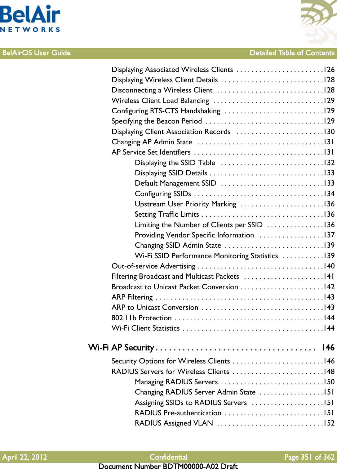 BelAirOS User Guide Detailed Table of ContentsApril 22, 2012 Confidential Page 351 of 362Document Number BDTM00000-A02 DraftDisplaying Associated Wireless Clients  . . . . . . . . . . . . . . . . . . . . . . .126Displaying Wireless Client Details . . . . . . . . . . . . . . . . . . . . . . . . . . .128Disconnecting a Wireless Client  . . . . . . . . . . . . . . . . . . . . . . . . . . . .128Wireless Client Load Balancing  . . . . . . . . . . . . . . . . . . . . . . . . . . . . .129Configuring RTS-CTS Handshaking  . . . . . . . . . . . . . . . . . . . . . . . . . .129Specifying the Beacon Period  . . . . . . . . . . . . . . . . . . . . . . . . . . . . . . .129Displaying Client Association Records   . . . . . . . . . . . . . . . . . . . . . . .130Changing AP Admin State   . . . . . . . . . . . . . . . . . . . . . . . . . . . . . . . . .131AP Service Set Identifiers  . . . . . . . . . . . . . . . . . . . . . . . . . . . . . . . . . .131Displaying the SSID Table   . . . . . . . . . . . . . . . . . . . . . . . . . . .132Displaying SSID Details . . . . . . . . . . . . . . . . . . . . . . . . . . . . . .133Default Management SSID  . . . . . . . . . . . . . . . . . . . . . . . . . . .133Configuring SSIDs . . . . . . . . . . . . . . . . . . . . . . . . . . . . . . . . . .134Upstream User Priority Marking  . . . . . . . . . . . . . . . . . . . . . .136Setting Traffic Limits . . . . . . . . . . . . . . . . . . . . . . . . . . . . . . . .136Limiting the Number of Clients per SSID  . . . . . . . . . . . . . . .136Providing Vendor Specific Information   . . . . . . . . . . . . . . . . .137Changing SSID Admin State  . . . . . . . . . . . . . . . . . . . . . . . . . .139Wi-Fi SSID Performance Monitoring Statistics  . . . . . . . . . . .139Out-of-service Advertising . . . . . . . . . . . . . . . . . . . . . . . . . . . . . . . . .140Filtering Broadcast and Multicast Packets  . . . . . . . . . . . . . . . . . . . . .141Broadcast to Unicast Packet Conversion . . . . . . . . . . . . . . . . . . . . . .142ARP Filtering . . . . . . . . . . . . . . . . . . . . . . . . . . . . . . . . . . . . . . . . . . . .143ARP to Unicast Conversion  . . . . . . . . . . . . . . . . . . . . . . . . . . . . . . . .143802.11b Protection . . . . . . . . . . . . . . . . . . . . . . . . . . . . . . . . . . . . . . .144Wi-Fi Client Statistics . . . . . . . . . . . . . . . . . . . . . . . . . . . . . . . . . . . . .144Wi-Fi AP Security . . . . . . . . . . . . . . . . . . . . . . . . . . . . . . . . . . . .  146Security Options for Wireless Clients . . . . . . . . . . . . . . . . . . . . . . . .146RADIUS Servers for Wireless Clients  . . . . . . . . . . . . . . . . . . . . . . . .148Managing RADIUS Servers  . . . . . . . . . . . . . . . . . . . . . . . . . . .150Changing RADIUS Server Admin State  . . . . . . . . . . . . . . . . .151Assigning SSIDs to RADIUS Servers  . . . . . . . . . . . . . . . . . . .151RADIUS Pre-authentication  . . . . . . . . . . . . . . . . . . . . . . . . . .151RADIUS Assigned VLAN  . . . . . . . . . . . . . . . . . . . . . . . . . . . .152