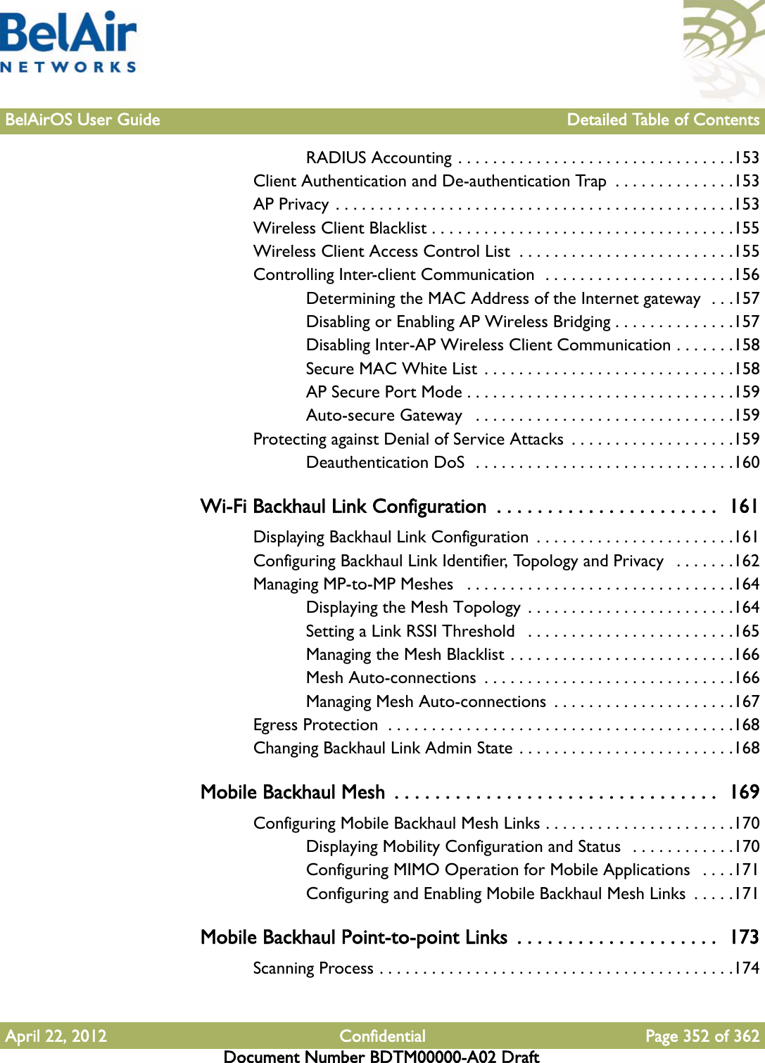 BelAirOS User Guide Detailed Table of ContentsApril 22, 2012 Confidential Page 352 of 362Document Number BDTM00000-A02 DraftRADIUS Accounting . . . . . . . . . . . . . . . . . . . . . . . . . . . . . . . .153Client Authentication and De-authentication Trap  . . . . . . . . . . . . . .153AP Privacy . . . . . . . . . . . . . . . . . . . . . . . . . . . . . . . . . . . . . . . . . . . . . .153Wireless Client Blacklist . . . . . . . . . . . . . . . . . . . . . . . . . . . . . . . . . . .155Wireless Client Access Control List  . . . . . . . . . . . . . . . . . . . . . . . . .155Controlling Inter-client Communication  . . . . . . . . . . . . . . . . . . . . . .156Determining the MAC Address of the Internet gateway  . . .157Disabling or Enabling AP Wireless Bridging . . . . . . . . . . . . . .157Disabling Inter-AP Wireless Client Communication . . . . . . .158Secure MAC White List  . . . . . . . . . . . . . . . . . . . . . . . . . . . . .158AP Secure Port Mode . . . . . . . . . . . . . . . . . . . . . . . . . . . . . . .159Auto-secure Gateway   . . . . . . . . . . . . . . . . . . . . . . . . . . . . . .159Protecting against Denial of Service Attacks  . . . . . . . . . . . . . . . . . . .159Deauthentication DoS  . . . . . . . . . . . . . . . . . . . . . . . . . . . . . .160Wi-Fi Backhaul Link Configuration  . . . . . . . . . . . . . . . . . . . . . .  161Displaying Backhaul Link Configuration  . . . . . . . . . . . . . . . . . . . . . . .161Configuring Backhaul Link Identifier, Topology and Privacy   . . . . . . .162Managing MP-to-MP Meshes   . . . . . . . . . . . . . . . . . . . . . . . . . . . . . . .164Displaying the Mesh Topology  . . . . . . . . . . . . . . . . . . . . . . . .164Setting a Link RSSI Threshold   . . . . . . . . . . . . . . . . . . . . . . . .165Managing the Mesh Blacklist . . . . . . . . . . . . . . . . . . . . . . . . . .166Mesh Auto-connections  . . . . . . . . . . . . . . . . . . . . . . . . . . . . .166Managing Mesh Auto-connections  . . . . . . . . . . . . . . . . . . . . .167Egress Protection  . . . . . . . . . . . . . . . . . . . . . . . . . . . . . . . . . . . . . . . .168Changing Backhaul Link Admin State . . . . . . . . . . . . . . . . . . . . . . . . .168Mobile Backhaul Mesh  . . . . . . . . . . . . . . . . . . . . . . . . . . . . . . . .  169Configuring Mobile Backhaul Mesh Links . . . . . . . . . . . . . . . . . . . . . .170Displaying Mobility Configuration and Status  . . . . . . . . . . . .170Configuring MIMO Operation for Mobile Applications   . . . .171Configuring and Enabling Mobile Backhaul Mesh Links  . . . . .171Mobile Backhaul Point-to-point Links  . . . . . . . . . . . . . . . . . . . .  173Scanning Process . . . . . . . . . . . . . . . . . . . . . . . . . . . . . . . . . . . . . . . . .174