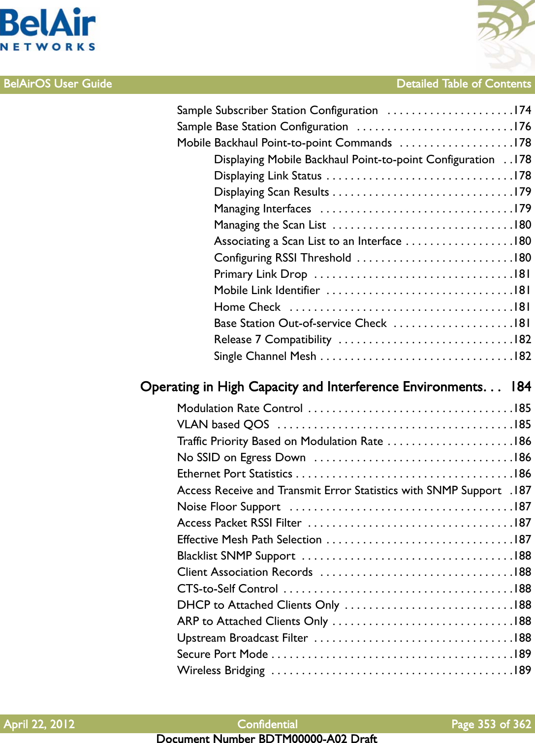 BelAirOS User Guide Detailed Table of ContentsApril 22, 2012 Confidential Page 353 of 362Document Number BDTM00000-A02 DraftSample Subscriber Station Configuration   . . . . . . . . . . . . . . . . . . . . .174Sample Base Station Configuration   . . . . . . . . . . . . . . . . . . . . . . . . . .176Mobile Backhaul Point-to-point Commands  . . . . . . . . . . . . . . . . . . .178Displaying Mobile Backhaul Point-to-point Configuration   . .178Displaying Link Status . . . . . . . . . . . . . . . . . . . . . . . . . . . . . . .178Displaying Scan Results . . . . . . . . . . . . . . . . . . . . . . . . . . . . . .179Managing Interfaces   . . . . . . . . . . . . . . . . . . . . . . . . . . . . . . . .179Managing the Scan List  . . . . . . . . . . . . . . . . . . . . . . . . . . . . . .180Associating a Scan List to an Interface . . . . . . . . . . . . . . . . . .180Configuring RSSI Threshold  . . . . . . . . . . . . . . . . . . . . . . . . . .180Primary Link Drop  . . . . . . . . . . . . . . . . . . . . . . . . . . . . . . . . .181Mobile Link Identifier  . . . . . . . . . . . . . . . . . . . . . . . . . . . . . . .181Home Check   . . . . . . . . . . . . . . . . . . . . . . . . . . . . . . . . . . . . .181Base Station Out-of-service Check  . . . . . . . . . . . . . . . . . . . .181Release 7 Compatibility  . . . . . . . . . . . . . . . . . . . . . . . . . . . . .182Single Channel Mesh . . . . . . . . . . . . . . . . . . . . . . . . . . . . . . . .182Operating in High Capacity and Interference Environments. . .  184Modulation Rate Control  . . . . . . . . . . . . . . . . . . . . . . . . . . . . . . . . . .185VLAN based QOS  . . . . . . . . . . . . . . . . . . . . . . . . . . . . . . . . . . . . . . .185Traffic Priority Based on Modulation Rate . . . . . . . . . . . . . . . . . . . . .186No SSID on Egress Down   . . . . . . . . . . . . . . . . . . . . . . . . . . . . . . . . .186Ethernet Port Statistics . . . . . . . . . . . . . . . . . . . . . . . . . . . . . . . . . . . .186Access Receive and Transmit Error Statistics with SNMP Support   .187Noise Floor Support   . . . . . . . . . . . . . . . . . . . . . . . . . . . . . . . . . . . . .187Access Packet RSSI Filter  . . . . . . . . . . . . . . . . . . . . . . . . . . . . . . . . . .187Effective Mesh Path Selection . . . . . . . . . . . . . . . . . . . . . . . . . . . . . . .187Blacklist SNMP Support  . . . . . . . . . . . . . . . . . . . . . . . . . . . . . . . . . . .188Client Association Records  . . . . . . . . . . . . . . . . . . . . . . . . . . . . . . . .188CTS-to-Self Control  . . . . . . . . . . . . . . . . . . . . . . . . . . . . . . . . . . . . . .188DHCP to Attached Clients Only  . . . . . . . . . . . . . . . . . . . . . . . . . . . .188ARP to Attached Clients Only . . . . . . . . . . . . . . . . . . . . . . . . . . . . . .188Upstream Broadcast Filter  . . . . . . . . . . . . . . . . . . . . . . . . . . . . . . . . .188Secure Port Mode . . . . . . . . . . . . . . . . . . . . . . . . . . . . . . . . . . . . . . . .189Wireless Bridging  . . . . . . . . . . . . . . . . . . . . . . . . . . . . . . . . . . . . . . . .189