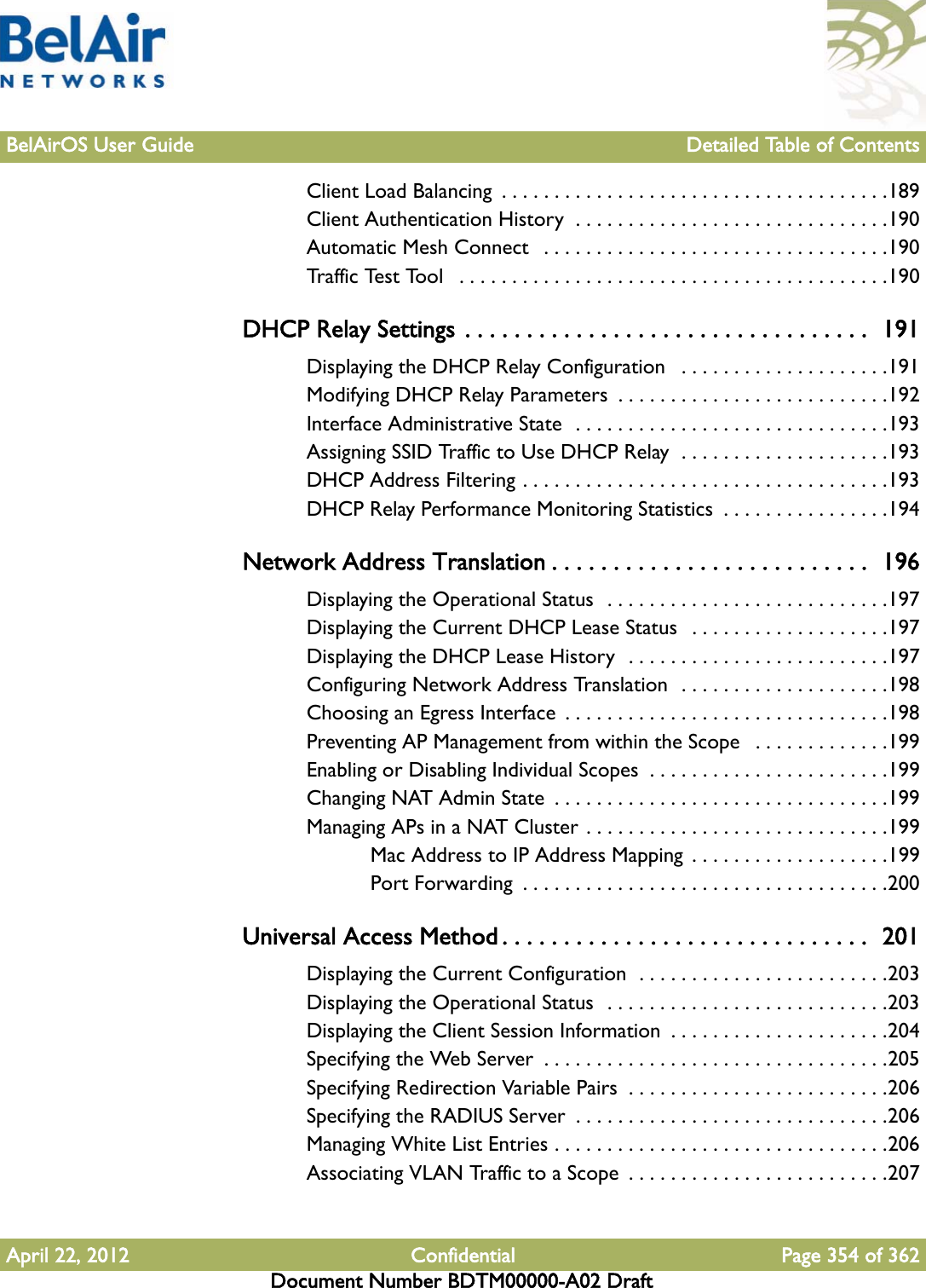 BelAirOS User Guide Detailed Table of ContentsApril 22, 2012 Confidential Page 354 of 362Document Number BDTM00000-A02 DraftClient Load Balancing  . . . . . . . . . . . . . . . . . . . . . . . . . . . . . . . . . . . . .189Client Authentication History  . . . . . . . . . . . . . . . . . . . . . . . . . . . . . .190Automatic Mesh Connect   . . . . . . . . . . . . . . . . . . . . . . . . . . . . . . . . .190Traffic Test Tool   . . . . . . . . . . . . . . . . . . . . . . . . . . . . . . . . . . . . . . . . .190DHCP Relay Settings . . . . . . . . . . . . . . . . . . . . . . . . . . . . . . . . .  191Displaying the DHCP Relay Configuration   . . . . . . . . . . . . . . . . . . . .191Modifying DHCP Relay Parameters  . . . . . . . . . . . . . . . . . . . . . . . . . .192Interface Administrative State  . . . . . . . . . . . . . . . . . . . . . . . . . . . . . .193Assigning SSID Traffic to Use DHCP Relay  . . . . . . . . . . . . . . . . . . . .193DHCP Address Filtering . . . . . . . . . . . . . . . . . . . . . . . . . . . . . . . . . . .193DHCP Relay Performance Monitoring Statistics  . . . . . . . . . . . . . . . .194Network Address Translation . . . . . . . . . . . . . . . . . . . . . . . . . .  196Displaying the Operational Status  . . . . . . . . . . . . . . . . . . . . . . . . . . .197Displaying the Current DHCP Lease Status   . . . . . . . . . . . . . . . . . . .197Displaying the DHCP Lease History  . . . . . . . . . . . . . . . . . . . . . . . . .197Configuring Network Address Translation  . . . . . . . . . . . . . . . . . . . .198Choosing an Egress Interface  . . . . . . . . . . . . . . . . . . . . . . . . . . . . . . .198Preventing AP Management from within the Scope   . . . . . . . . . . . . .199Enabling or Disabling Individual Scopes  . . . . . . . . . . . . . . . . . . . . . . .199Changing NAT Admin State  . . . . . . . . . . . . . . . . . . . . . . . . . . . . . . . .199Managing APs in a NAT Cluster . . . . . . . . . . . . . . . . . . . . . . . . . . . . .199Mac Address to IP Address Mapping  . . . . . . . . . . . . . . . . . . .199Port Forwarding  . . . . . . . . . . . . . . . . . . . . . . . . . . . . . . . . . . .200Universal Access Method . . . . . . . . . . . . . . . . . . . . . . . . . . . . . .  201Displaying the Current Configuration  . . . . . . . . . . . . . . . . . . . . . . . .203Displaying the Operational Status  . . . . . . . . . . . . . . . . . . . . . . . . . . .203Displaying the Client Session Information  . . . . . . . . . . . . . . . . . . . . .204Specifying the Web Server  . . . . . . . . . . . . . . . . . . . . . . . . . . . . . . . . .205Specifying Redirection Variable Pairs  . . . . . . . . . . . . . . . . . . . . . . . . .206Specifying the RADIUS Server  . . . . . . . . . . . . . . . . . . . . . . . . . . . . . .206Managing White List Entries . . . . . . . . . . . . . . . . . . . . . . . . . . . . . . . .206Associating VLAN Traffic to a Scope  . . . . . . . . . . . . . . . . . . . . . . . . .207