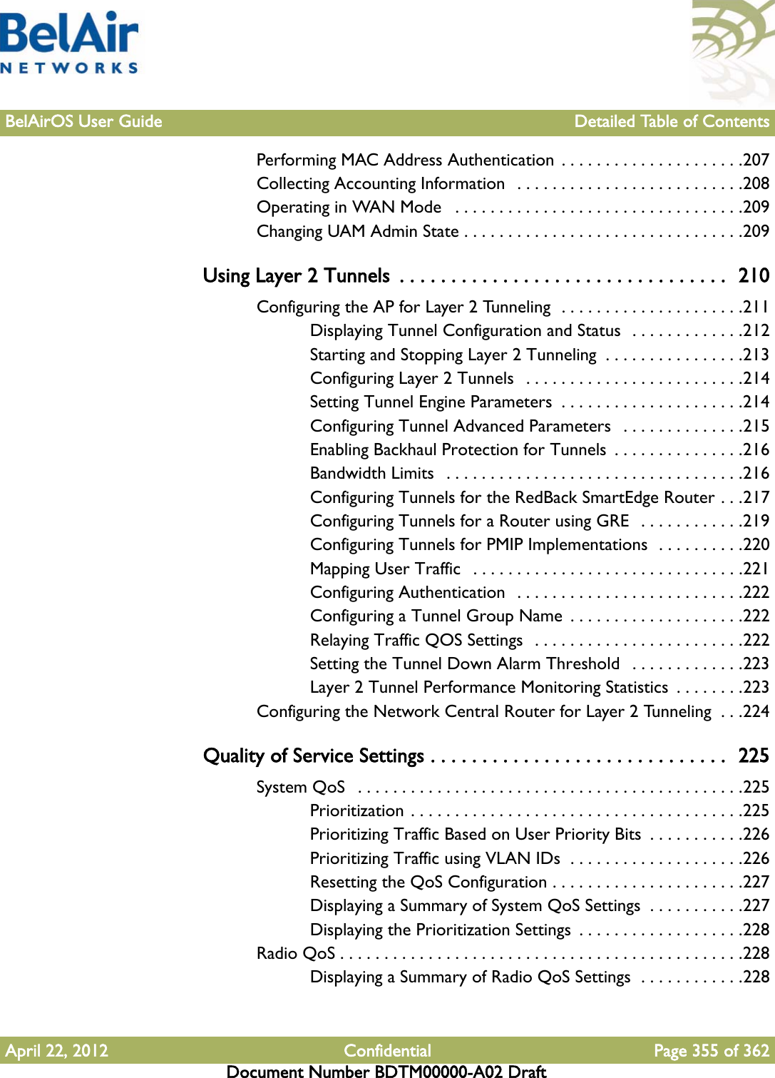 BelAirOS User Guide Detailed Table of ContentsApril 22, 2012 Confidential Page 355 of 362Document Number BDTM00000-A02 DraftPerforming MAC Address Authentication . . . . . . . . . . . . . . . . . . . . .207Collecting Accounting Information  . . . . . . . . . . . . . . . . . . . . . . . . . .208Operating in WAN Mode   . . . . . . . . . . . . . . . . . . . . . . . . . . . . . . . . .209Changing UAM Admin State . . . . . . . . . . . . . . . . . . . . . . . . . . . . . . . .209Using Layer 2 Tunnels  . . . . . . . . . . . . . . . . . . . . . . . . . . . . . . . .  210Configuring the AP for Layer 2 Tunneling  . . . . . . . . . . . . . . . . . . . . .211Displaying Tunnel Configuration and Status  . . . . . . . . . . . . .212Starting and Stopping Layer 2 Tunneling  . . . . . . . . . . . . . . . .213Configuring Layer 2 Tunnels  . . . . . . . . . . . . . . . . . . . . . . . . .214Setting Tunnel Engine Parameters  . . . . . . . . . . . . . . . . . . . . .214Configuring Tunnel Advanced Parameters   . . . . . . . . . . . . . .215Enabling Backhaul Protection for Tunnels  . . . . . . . . . . . . . . .216Bandwidth Limits   . . . . . . . . . . . . . . . . . . . . . . . . . . . . . . . . . .216Configuring Tunnels for the RedBack SmartEdge Router . . .217Configuring Tunnels for a Router using GRE  . . . . . . . . . . . .219Configuring Tunnels for PMIP Implementations  . . . . . . . . . .220Mapping User Traffic   . . . . . . . . . . . . . . . . . . . . . . . . . . . . . . .221Configuring Authentication  . . . . . . . . . . . . . . . . . . . . . . . . . .222Configuring a Tunnel Group Name  . . . . . . . . . . . . . . . . . . . .222Relaying Traffic QOS Settings  . . . . . . . . . . . . . . . . . . . . . . . .222Setting the Tunnel Down Alarm Threshold   . . . . . . . . . . . . .223Layer 2 Tunnel Performance Monitoring Statistics  . . . . . . . .223Configuring the Network Central Router for Layer 2 Tunneling  . . .224Quality of Service Settings . . . . . . . . . . . . . . . . . . . . . . . . . . . . .  225System QoS   . . . . . . . . . . . . . . . . . . . . . . . . . . . . . . . . . . . . . . . . . . . .225Prioritization . . . . . . . . . . . . . . . . . . . . . . . . . . . . . . . . . . . . . .225Prioritizing Traffic Based on User Priority Bits  . . . . . . . . . . .226Prioritizing Traffic using VLAN IDs  . . . . . . . . . . . . . . . . . . . .226Resetting the QoS Configuration . . . . . . . . . . . . . . . . . . . . . .227Displaying a Summary of System QoS Settings  . . . . . . . . . . .227Displaying the Prioritization Settings  . . . . . . . . . . . . . . . . . . .228Radio QoS . . . . . . . . . . . . . . . . . . . . . . . . . . . . . . . . . . . . . . . . . . . . . .228Displaying a Summary of Radio QoS Settings  . . . . . . . . . . . .228