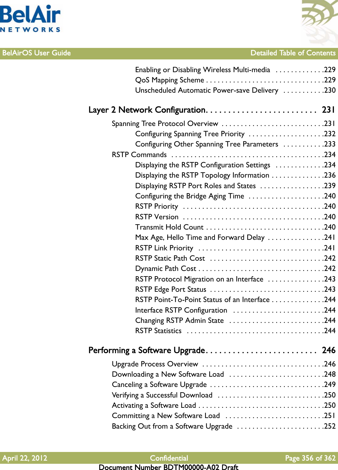 BelAirOS User Guide Detailed Table of ContentsApril 22, 2012 Confidential Page 356 of 362Document Number BDTM00000-A02 DraftEnabling or Disabling Wireless Multi-media   . . . . . . . . . . . . .229QoS Mapping Scheme . . . . . . . . . . . . . . . . . . . . . . . . . . . . . . .229Unscheduled Automatic Power-save Delivery  . . . . . . . . . . .230Layer 2 Network Configuration. . . . . . . . . . . . . . . . . . . . . . . . .  231Spanning Tree Protocol Overview  . . . . . . . . . . . . . . . . . . . . . . . . . . .231Configuring Spanning Tree Priority  . . . . . . . . . . . . . . . . . . . .232Configuring Other Spanning Tree Parameters  . . . . . . . . . . .233RSTP Commands  . . . . . . . . . . . . . . . . . . . . . . . . . . . . . . . . . . . . . . . .234Displaying the RSTP Configuration Settings   . . . . . . . . . . . . .234Displaying the RSTP Topology Information . . . . . . . . . . . . . .236Displaying RSTP Port Roles and States  . . . . . . . . . . . . . . . . .239Configuring the Bridge Aging Time  . . . . . . . . . . . . . . . . . . . .240RSTP Priority  . . . . . . . . . . . . . . . . . . . . . . . . . . . . . . . . . . . . .240RSTP Version  . . . . . . . . . . . . . . . . . . . . . . . . . . . . . . . . . . . . .240Transmit Hold Count . . . . . . . . . . . . . . . . . . . . . . . . . . . . . . .240Max Age, Hello Time and Forward Delay  . . . . . . . . . . . . . . .241RSTP Link Priority  . . . . . . . . . . . . . . . . . . . . . . . . . . . . . . . . .241RSTP Static Path Cost  . . . . . . . . . . . . . . . . . . . . . . . . . . . . . .242Dynamic Path Cost . . . . . . . . . . . . . . . . . . . . . . . . . . . . . . . . .242RSTP Protocol Migration on an Interface  . . . . . . . . . . . . . . .243RSTP Edge Port Status  . . . . . . . . . . . . . . . . . . . . . . . . . . . . . .243RSTP Point-To-Point Status of an Interface . . . . . . . . . . . . . .244Interface RSTP Configuration   . . . . . . . . . . . . . . . . . . . . . . . .244Changing RSTP Admin State   . . . . . . . . . . . . . . . . . . . . . . . . .244RSTP Statistics   . . . . . . . . . . . . . . . . . . . . . . . . . . . . . . . . . . . .244Performing a Software Upgrade. . . . . . . . . . . . . . . . . . . . . . . . .  246Upgrade Process Overview  . . . . . . . . . . . . . . . . . . . . . . . . . . . . . . . .246Downloading a New Software Load   . . . . . . . . . . . . . . . . . . . . . . . . .248Canceling a Software Upgrade  . . . . . . . . . . . . . . . . . . . . . . . . . . . . . .249Verifying a Successful Download   . . . . . . . . . . . . . . . . . . . . . . . . . . . .250Activating a Software Load . . . . . . . . . . . . . . . . . . . . . . . . . . . . . . . . .250Committing a New Software Load   . . . . . . . . . . . . . . . . . . . . . . . . . .251Backing Out from a Software Upgrade  . . . . . . . . . . . . . . . . . . . . . . .252