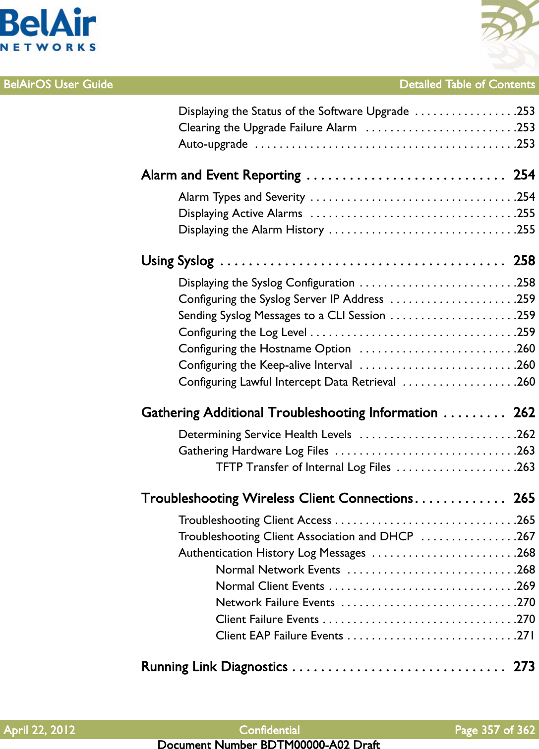 BelAirOS User Guide Detailed Table of ContentsApril 22, 2012 Confidential Page 357 of 362Document Number BDTM00000-A02 DraftDisplaying the Status of the Software Upgrade  . . . . . . . . . . . . . . . . .253Clearing the Upgrade Failure Alarm   . . . . . . . . . . . . . . . . . . . . . . . . .253Auto-upgrade  . . . . . . . . . . . . . . . . . . . . . . . . . . . . . . . . . . . . . . . . . . .253Alarm and Event Reporting  . . . . . . . . . . . . . . . . . . . . . . . . . . . .  254Alarm Types and Severity  . . . . . . . . . . . . . . . . . . . . . . . . . . . . . . . . . .254Displaying Active Alarms  . . . . . . . . . . . . . . . . . . . . . . . . . . . . . . . . . .255Displaying the Alarm History . . . . . . . . . . . . . . . . . . . . . . . . . . . . . . .255Using Syslog  . . . . . . . . . . . . . . . . . . . . . . . . . . . . . . . . . . . . . . . .  258Displaying the Syslog Configuration  . . . . . . . . . . . . . . . . . . . . . . . . . .258Configuring the Syslog Server IP Address  . . . . . . . . . . . . . . . . . . . . .259Sending Syslog Messages to a CLI Session . . . . . . . . . . . . . . . . . . . . .259Configuring the Log Level . . . . . . . . . . . . . . . . . . . . . . . . . . . . . . . . . .259Configuring the Hostname Option   . . . . . . . . . . . . . . . . . . . . . . . . . .260Configuring the Keep-alive Interval  . . . . . . . . . . . . . . . . . . . . . . . . . .260Configuring Lawful Intercept Data Retrieval  . . . . . . . . . . . . . . . . . . .260Gathering Additional Troubleshooting Information  . . . . . . . . .  262Determining Service Health Levels  . . . . . . . . . . . . . . . . . . . . . . . . . .262Gathering Hardware Log Files  . . . . . . . . . . . . . . . . . . . . . . . . . . . . . .263TFTP Transfer of Internal Log Files  . . . . . . . . . . . . . . . . . . . .263Troubleshooting Wireless Client Connections. . . . . . . . . . . . .  265Troubleshooting Client Access . . . . . . . . . . . . . . . . . . . . . . . . . . . . . .265Troubleshooting Client Association and DHCP  . . . . . . . . . . . . . . . .267Authentication History Log Messages  . . . . . . . . . . . . . . . . . . . . . . . .268Normal Network Events  . . . . . . . . . . . . . . . . . . . . . . . . . . . .268Normal Client Events . . . . . . . . . . . . . . . . . . . . . . . . . . . . . . .269Network Failure Events  . . . . . . . . . . . . . . . . . . . . . . . . . . . . .270Client Failure Events . . . . . . . . . . . . . . . . . . . . . . . . . . . . . . . .270Client EAP Failure Events . . . . . . . . . . . . . . . . . . . . . . . . . . . .271Running Link Diagnostics . . . . . . . . . . . . . . . . . . . . . . . . . . . . . .  273