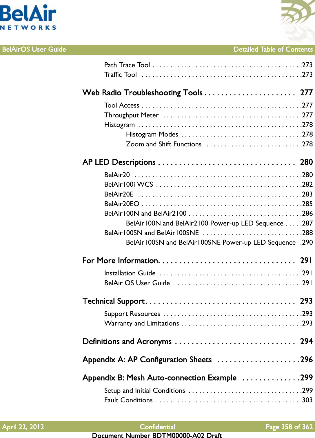 BelAirOS User Guide Detailed Table of ContentsApril 22, 2012 Confidential Page 358 of 362Document Number BDTM00000-A02 DraftPath Trace Tool . . . . . . . . . . . . . . . . . . . . . . . . . . . . . . . . . . . . . . . . . .273Traffic Tool   . . . . . . . . . . . . . . . . . . . . . . . . . . . . . . . . . . . . . . . . . . . . .273Web Radio Troubleshooting Tools . . . . . . . . . . . . . . . . . . . . . .  277Tool Access . . . . . . . . . . . . . . . . . . . . . . . . . . . . . . . . . . . . . . . . . . . . .277Throughput Meter  . . . . . . . . . . . . . . . . . . . . . . . . . . . . . . . . . . . . . . .277Histogram  . . . . . . . . . . . . . . . . . . . . . . . . . . . . . . . . . . . . . . . . . . . . . .278Histogram Modes  . . . . . . . . . . . . . . . . . . . . . . . . . . . . . . . . . .278Zoom and Shift Functions   . . . . . . . . . . . . . . . . . . . . . . . . . . .278AP LED Descriptions . . . . . . . . . . . . . . . . . . . . . . . . . . . . . . . . .  280BelAir20  . . . . . . . . . . . . . . . . . . . . . . . . . . . . . . . . . . . . . . . . . . . . . . .280BelAir100i WCS  . . . . . . . . . . . . . . . . . . . . . . . . . . . . . . . . . . . . . . . . .282BelAir20E  . . . . . . . . . . . . . . . . . . . . . . . . . . . . . . . . . . . . . . . . . . . . . .283BelAir20EO . . . . . . . . . . . . . . . . . . . . . . . . . . . . . . . . . . . . . . . . . . . . .285BelAir100N and BelAir2100 . . . . . . . . . . . . . . . . . . . . . . . . . . . . . . . .286BelAir100N and BelAir2100 Power-up LED Sequence . . . . .287BelAir100SN and BelAir100SNE  . . . . . . . . . . . . . . . . . . . . . . . . . . . .288BelAir100SN and BelAir100SNE Power-up LED Sequence  .290For More Information. . . . . . . . . . . . . . . . . . . . . . . . . . . . . . . . .  291Installation Guide  . . . . . . . . . . . . . . . . . . . . . . . . . . . . . . . . . . . . . . . .291BelAir OS User Guide  . . . . . . . . . . . . . . . . . . . . . . . . . . . . . . . . . . . .291Technical Support. . . . . . . . . . . . . . . . . . . . . . . . . . . . . . . . . . . .  293Support Resources  . . . . . . . . . . . . . . . . . . . . . . . . . . . . . . . . . . . . . . .293Warranty and Limitations . . . . . . . . . . . . . . . . . . . . . . . . . . . . . . . . . .293Definitions and Acronyms . . . . . . . . . . . . . . . . . . . . . . . . . . . . .  294Appendix A: AP Configuration Sheets  . . . . . . . . . . . . . . . . . . . .296Appendix B: Mesh Auto-connection Example   . . . . . . . . . . . . . . 299Setup and Initial Conditions  . . . . . . . . . . . . . . . . . . . . . . . . . . . . . . . .299Fault Conditions  . . . . . . . . . . . . . . . . . . . . . . . . . . . . . . . . . . . . . . . . .303