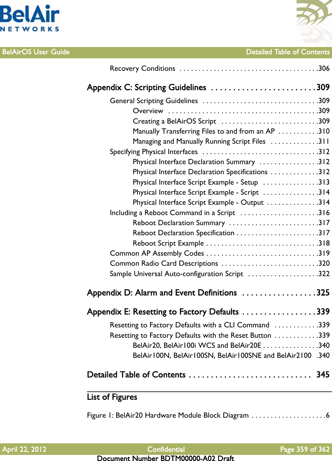 BelAirOS User Guide Detailed Table of ContentsApril 22, 2012 Confidential Page 359 of 362Document Number BDTM00000-A02 DraftRecovery Conditions  . . . . . . . . . . . . . . . . . . . . . . . . . . . . . . . . . . . . .306Appendix C: Scripting Guidelines  . . . . . . . . . . . . . . . . . . . . . . . .309General Scripting Guidelines  . . . . . . . . . . . . . . . . . . . . . . . . . . . . . . .309Overview   . . . . . . . . . . . . . . . . . . . . . . . . . . . . . . . . . . . . . . . .309Creating a BelAirOS Script   . . . . . . . . . . . . . . . . . . . . . . . . . .309Manually Transferring Files to and from an AP  . . . . . . . . . . .310Managing and Manually Running Script Files   . . . . . . . . . . . . .311Specifying Physical Interfaces  . . . . . . . . . . . . . . . . . . . . . . . . . . . . . . .312Physical Interface Declaration Summary  . . . . . . . . . . . . . . . .312Physical Interface Declaration Specifications  . . . . . . . . . . . . .312Physical Interface Script Example - Setup   . . . . . . . . . . . . . . .313Physical Interface Script Example - Script  . . . . . . . . . . . . . . .314Physical Interface Script Example - Output  . . . . . . . . . . . . . .314Including a Reboot Command in a Script   . . . . . . . . . . . . . . . . . . . . .316Reboot Declaration Summary  . . . . . . . . . . . . . . . . . . . . . . . .317Reboot Declaration Specification . . . . . . . . . . . . . . . . . . . . . .317Reboot Script Example . . . . . . . . . . . . . . . . . . . . . . . . . . . . . .318Common AP Assembly Codes . . . . . . . . . . . . . . . . . . . . . . . . . . . . . .319Common Radio Card Descriptions  . . . . . . . . . . . . . . . . . . . . . . . . . .320Sample Universal Auto-configuration Script  . . . . . . . . . . . . . . . . . . .322Appendix D: Alarm and Event Definitions  . . . . . . . . . . . . . . . . .325Appendix E: Resetting to Factory Defaults . . . . . . . . . . . . . . . . . 339Resetting to Factory Defaults with a CLI Command   . . . . . . . . . . . .339Resetting to Factory Defaults with the Reset Button  . . . . . . . . . . . .339BelAir20, BelAir100i WCS and BelAir20E . . . . . . . . . . . . . . .340BelAir100N, BelAir100SN, BelAir100SNE and BelAir2100  .340Detailed Table of Contents . . . . . . . . . . . . . . . . . . . . . . . . . . . .  345List of FiguresFigure 1: BelAir20 Hardware Module Block Diagram . . . . . . . . . . . . . . . . . . . .6