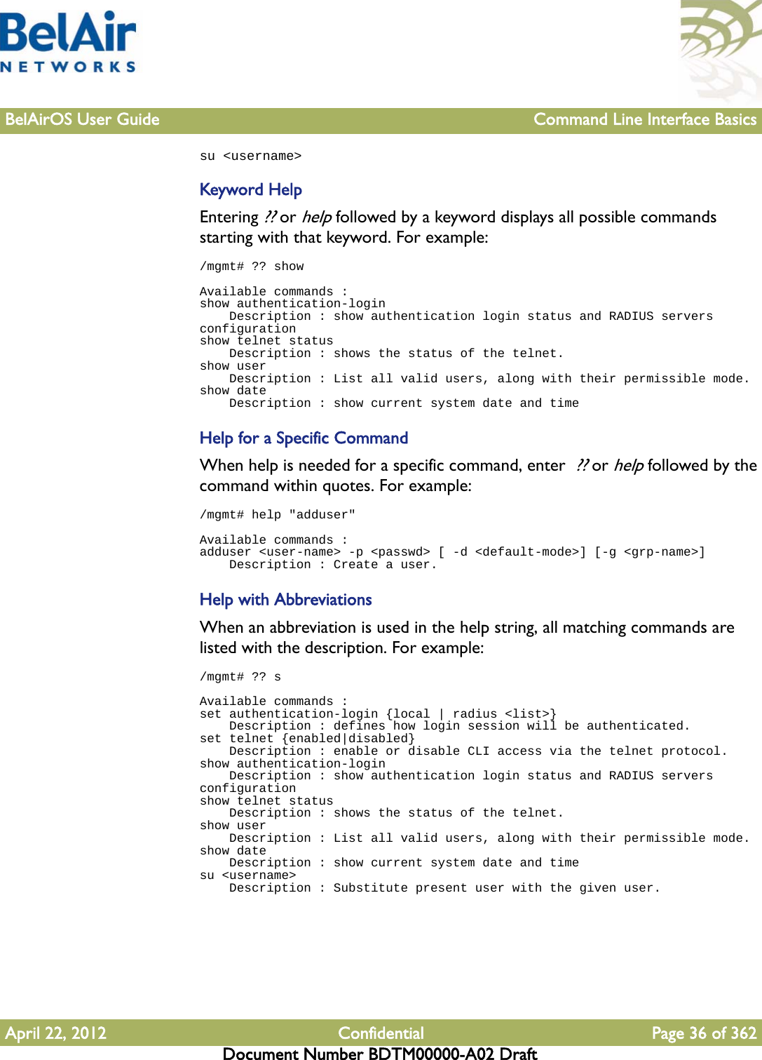 BelAirOS User Guide Command Line Interface BasicsApril 22, 2012 Confidential Page 36 of 362Document Number BDTM00000-A02 Draftsu &lt;username&gt;Keyword HelpEntering ?? or help followed by a keyword displays all possible commands starting with that keyword. For example:/mgmt# ?? showAvailable commands :show authentication-login    Description : show authentication login status and RADIUS servers configurationshow telnet status    Description : shows the status of the telnet.show user    Description : List all valid users, along with their permissible mode.show date    Description : show current system date and timeHelp for a Specific CommandWhen help is needed for a specific command, enter  ?? or help followed by the command within quotes. For example:/mgmt# help &quot;adduser&quot;Available commands :adduser &lt;user-name&gt; -p &lt;passwd&gt; [ -d &lt;default-mode&gt;] [-g &lt;grp-name&gt;]    Description : Create a user.Help with AbbreviationsWhen an abbreviation is used in the help string, all matching commands are listed with the description. For example:/mgmt# ?? sAvailable commands :set authentication-login {local | radius &lt;list&gt;}    Description : defines how login session will be authenticated.set telnet {enabled|disabled}    Description : enable or disable CLI access via the telnet protocol.show authentication-login    Description : show authentication login status and RADIUS servers configurationshow telnet status    Description : shows the status of the telnet.show user    Description : List all valid users, along with their permissible mode.show date    Description : show current system date and timesu &lt;username&gt;    Description : Substitute present user with the given user.