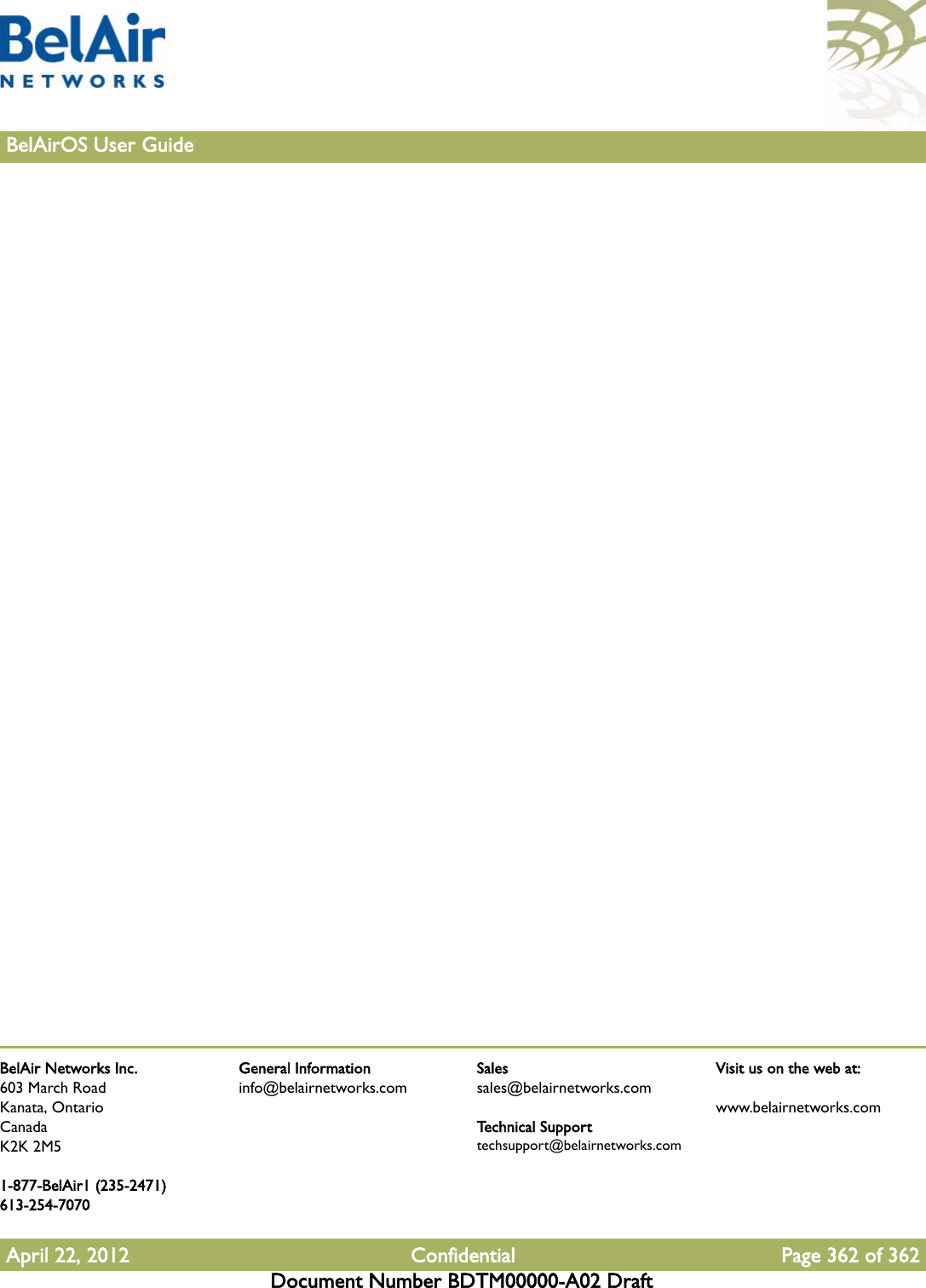 BelAir Networks Inc.603 March RoadKanata, OntarioCanadaK2K 2M51-877-BelAir1 (235-2471)613-254-7070April 22, 2012 Confidential Page 362 of 362Document Number BDTM00000-A02 DraftGeneral Informationinfo@belairnetworks.comSalessales@belairnetworks.comTechnical Supporttechsupport@belairnetworks.comVisit us on the web at:www.belairnetworks.com362BelAirOS User Guide