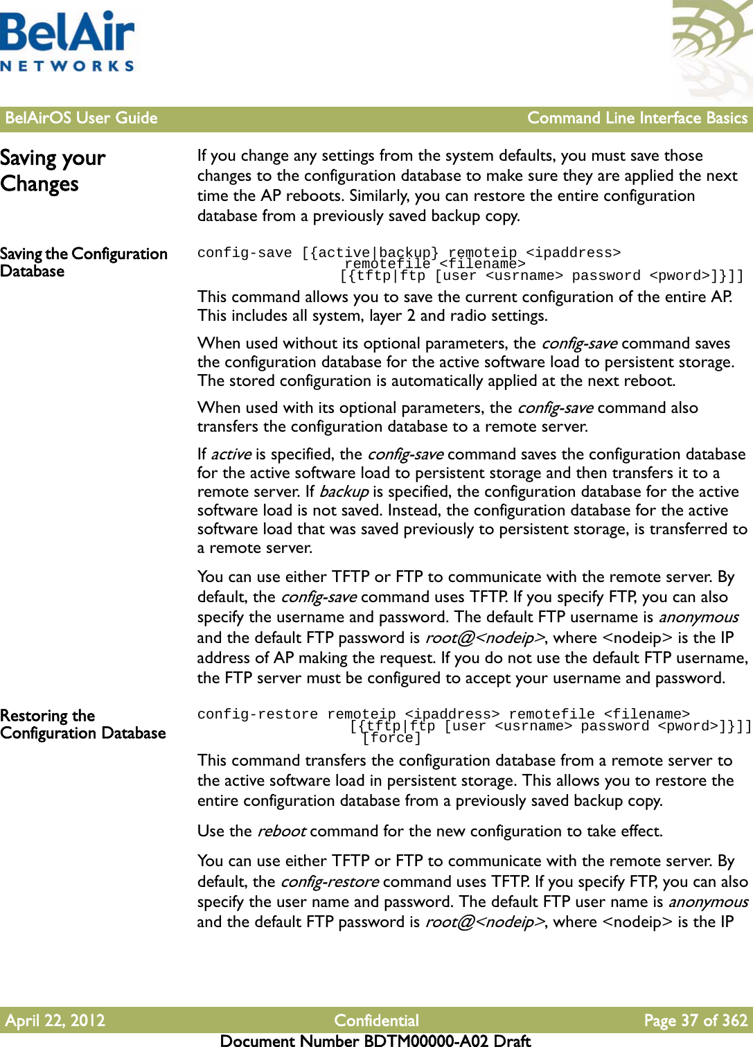 BelAirOS User Guide Command Line Interface BasicsApril 22, 2012 Confidential Page 37 of 362Document Number BDTM00000-A02 DraftSaving your ChangesIf you change any settings from the system defaults, you must save those changes to the configuration database to make sure they are applied the next time the AP reboots. Similarly, you can restore the entire configuration database from a previously saved backup copy. Saving the Configuration Databaseconfig-save [{active|backup} remoteip &lt;ipaddress&gt;                  remotefile &lt;filename&gt;                 [{tftp|ftp [user &lt;usrname&gt; password &lt;pword&gt;]}]] This command allows you to save the current configuration of the entire AP. This includes all system, layer 2 and radio settings. When used without its optional parameters, the config-save command saves the configuration database for the active software load to persistent storage. The stored configuration is automatically applied at the next reboot.When used with its optional parameters, the config-save command also transfers the configuration database to a remote server. If active is specified, the config-save command saves the configuration database for the active software load to persistent storage and then transfers it to a remote server. If backup is specified, the configuration database for the active software load is not saved. Instead, the configuration database for the active software load that was saved previously to persistent storage, is transferred to a remote server.You can use either TFTP or FTP to communicate with the remote server. By default, the config-save command uses TFTP. If you specify FTP, you can also specify the username and password. The default FTP username is anonymous and the default FTP password is root@&lt;nodeip&gt;, where &lt;nodeip&gt; is the IP address of AP making the request. If you do not use the default FTP username, the FTP server must be configured to accept your username and password.Restoring the Configuration Databaseconfig-restore remoteip &lt;ipaddress&gt; remotefile &lt;filename&gt;                    [{tftp|ftp [user &lt;usrname&gt; password &lt;pword&gt;]}]]                   [force]This command transfers the configuration database from a remote server to the active software load in persistent storage. This allows you to restore the entire configuration database from a previously saved backup copy.Use the reboot command for the new configuration to take effect.You can use either TFTP or FTP to communicate with the remote server. By default, the config-restore command uses TFTP. If you specify FTP, you can also specify the user name and password. The default FTP user name is anonymous and the default FTP password is root@&lt;nodeip&gt;, where &lt;nodeip&gt; is the IP 