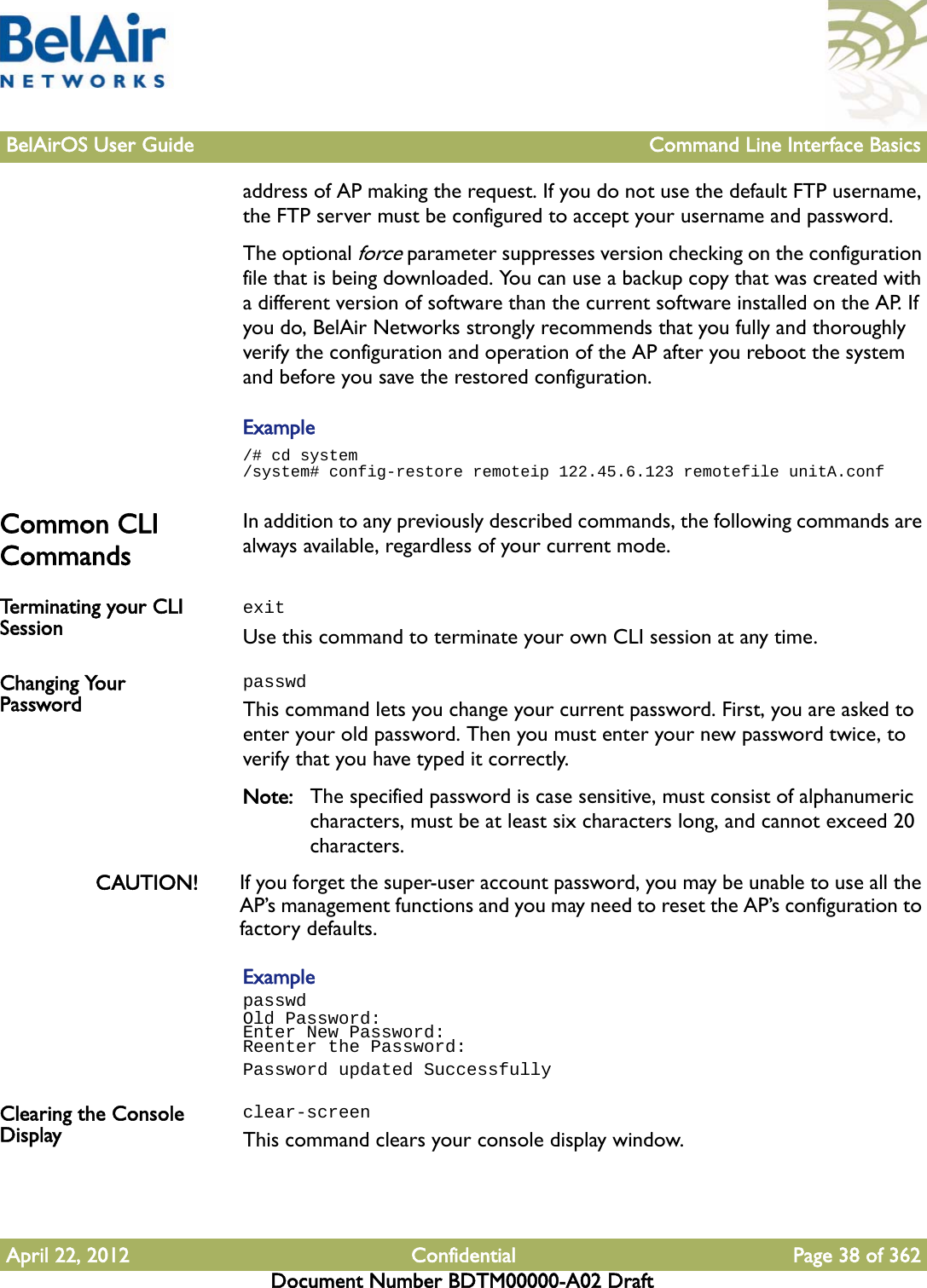 BelAirOS User Guide Command Line Interface BasicsApril 22, 2012 Confidential Page 38 of 362Document Number BDTM00000-A02 Draftaddress of AP making the request. If you do not use the default FTP username, the FTP server must be configured to accept your username and password.The optional force parameter suppresses version checking on the configuration file that is being downloaded. You can use a backup copy that was created with a different version of software than the current software installed on the AP. If you do, BelAir Networks strongly recommends that you fully and thoroughly verify the configuration and operation of the AP after you reboot the system and before you save the restored configuration.Example/# cd system/system# config-restore remoteip 122.45.6.123 remotefile unitA.confCommon CLI Commands In addition to any previously described commands, the following commands are always available, regardless of your current mode.Terminating your CLI Session  exitUse this command to terminate your own CLI session at any time.Changing Your PasswordpasswdThis command lets you change your current password. First, you are asked to enter your old password. Then you must enter your new password twice, to verify that you have typed it correctly.Note: The specified password is case sensitive, must consist of alphanumeric characters, must be at least six characters long, and cannot exceed 20 characters.CAUTION! If you forget the super-user account password, you may be unable to use all the AP’s management functions and you may need to reset the AP’s configuration to factory defaults.ExamplepasswdOld Password:Enter New Password:Reenter the Password:Password updated SuccessfullyClearing the Console Displayclear-screenThis command clears your console display window.