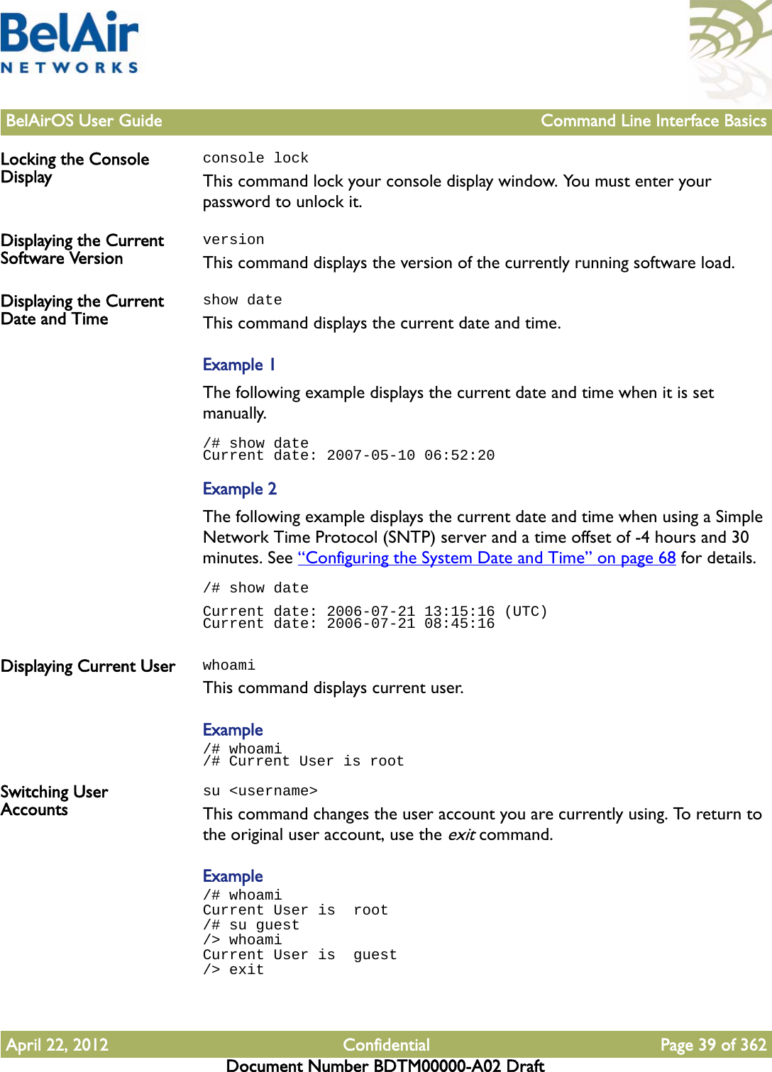 BelAirOS User Guide Command Line Interface BasicsApril 22, 2012 Confidential Page 39 of 362Document Number BDTM00000-A02 DraftLocking the Console Displayconsole lockThis command lock your console display window. You must enter your password to unlock it.Displaying the Current Software VersionversionThis command displays the version of the currently running software load.Displaying the Current Date and Timeshow dateThis command displays the current date and time. Example 1The following example displays the current date and time when it is set manually./# show dateCurrent date: 2007-05-10 06:52:20Example 2The following example displays the current date and time when using a Simple Network Time Protocol (SNTP) server and a time offset of -4 hours and 30 minutes. See “Configuring the System Date and Time” on page 68 for details./# show dateCurrent date: 2006-07-21 13:15:16 (UTC)Current date: 2006-07-21 08:45:16Displaying Current User whoamiThis command displays current user.Example/# whoami/# Current User is rootSwitching User Accountssu &lt;username&gt;This command changes the user account you are currently using. To return to the original user account, use the exit command.Example/# whoamiCurrent User is  root/# su guest/&gt; whoamiCurrent User is  guest/&gt; exit