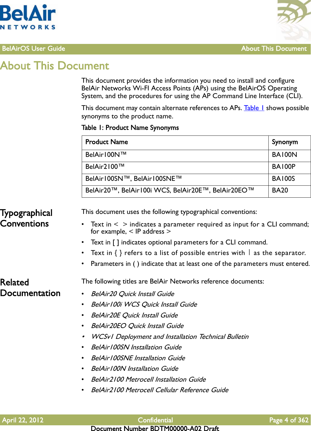 BelAirOS User Guide About This Document April 22, 2012 Confidential Page 4 of 362Document Number BDTM00000-A02 DraftAbout This Document This document provides the information you need to install and configure BelAir Networks Wi-FI Access Points (APs) using the BelAirOS Operating System, and the procedures for using the AP Command Line Interface (CLI). This document may contain alternate references to APs. Ta b l e 1  shows possible synonyms to the product name. Typ o graph ic al ConventionsThis document uses the following typographical conventions:• Text in &lt;  &gt; indicates a parameter required as input for a CLI command; for example, &lt; IP address &gt;• Text in [ ] indicates optional parameters for a CLI command.• Text in { } refers to a list of possible entries with | as the separator.• Parameters in ( ) indicate that at least one of the parameters must entered.Related Documentation The following titles are BelAir Networks reference documents:•BelAir20 Quick Install Guide•BelAir100i WCS Quick Install Guide•BelAir20E Quick Install Guide•BelAir20EO Quick Install Guide• WCSv1 Deployment and Installation Technical Bulletin•BelAir100SN Installation Guide•BelAir100SNE Installation Guide•BelAir100N Installation Guide•BelAir2100 Metrocell Installation Guide•BelAir2100 Metrocell Cellular Reference GuideTable 1: Product Name SynonymsProduct Name SynonymBelAir100N™ BA100NBelAir2100™ BA100PBelAir100SN™, BelAir100SNE™ BA100SBelAir20™, BelAir100i WCS, BelAir20E™, BelAir20EO™ BA20