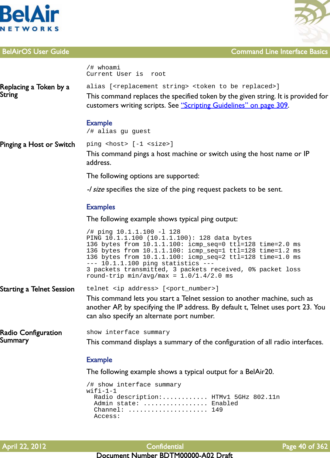 BelAirOS User Guide Command Line Interface BasicsApril 22, 2012 Confidential Page 40 of 362Document Number BDTM00000-A02 Draft/# whoamiCurrent User is  rootReplacing a Token by a Stringalias [&lt;replacement string&gt; &lt;token to be replaced&gt;]This command replaces the specified token by the given string. It is provided for customers writing scripts. See “Scripting Guidelines” on page 309.Example/# alias gu guest Pinging a Host or Switch ping &lt;host&gt; [-1 &lt;size&gt;]This command pings a host machine or switch using the host name or IP address.The following options are supported:-l size specifies the size of the ping request packets to be sent.ExamplesThe following example shows typical ping output:/# ping 10.1.1.100 -l 128PING 10.1.1.100 (10.1.1.100): 128 data bytes136 bytes from 10.1.1.100: icmp_seq=0 ttl=128 time=2.0 ms136 bytes from 10.1.1.100: icmp_seq=1 ttl=128 time=1.2 ms136 bytes from 10.1.1.100: icmp_seq=2 ttl=128 time=1.0 ms--- 10.1.1.100 ping statistics ---3 packets transmitted, 3 packets received, 0% packet lossround-trip min/avg/max = 1.0/1.4/2.0 msStarting a Telnet Session telnet &lt;ip address&gt; [&lt;port_number&gt;]This command lets you start a Telnet session to another machine, such as another AP, by specifying the IP address. By default t, Telnet uses port 23. You can also specify an alternate port number.Radio Configuration Summaryshow interface summaryThis command displays a summary of the configuration of all radio interfaces.ExampleThe following example shows a typical output for a BelAir20./# show interface summarywifi-1-1  Radio description:............ HTMv1 5GHz 802.11n  Admin state: ................. Enabled  Channel: ..................... 149  Access: