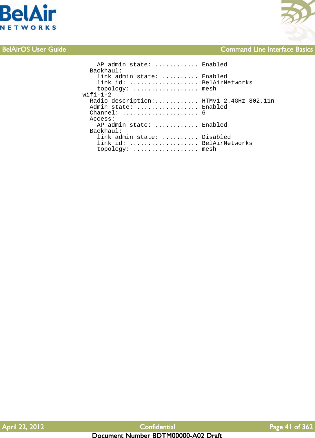 BelAirOS User Guide Command Line Interface BasicsApril 22, 2012 Confidential Page 41 of 362Document Number BDTM00000-A02 Draft    AP admin state: ............ Enabled  Backhaul:    link admin state: .......... Enabled    link id: ................... BelAirNetworks    topology: .................. meshwifi-1-2  Radio description:............ HTMv1 2.4GHz 802.11n  Admin state: ................. Enabled  Channel: ..................... 6  Access:    AP admin state: ............ Enabled  Backhaul:    link admin state: .......... Disabled    link id: ................... BelAirNetworks    topology: .................. mesh